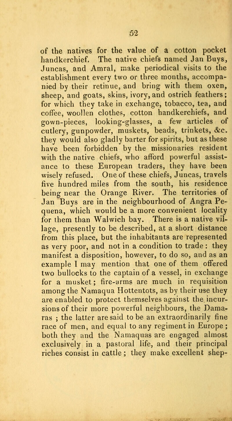 of the natives for the value of a cotton pocket handkerchief. The native chiefs named Jan Buys, Juncas, and Amral, make periodical visits to the establishment every two or three months, accompa- nied by their retinue, and bring with them oxen, sheep, and goats, skins, ivory, and ostrich feathers; for which they take in exchange, tobacco, tea, and coffee, woollen clothes, cotton handkerchiefs, and gown-pieces, looking-glasses, a few articles of cutlery, gunpowder, muskets, beads, trinkets, &c. they would also gladly barter for spirits, but as these have been forbidden by the missionaries resident with the native chiefs, who afford powerful assist- ance lo these European traders, they have been wisely refused. One of these chiefs, Juncas, travels five hundred miles from the south, his residence being near the Orange River. The territories of Jan Buys are in the neighbourhood of Angra Pe- quena, which would be a more convenient locality for them than Walwich bay. There is a native vil- lage, presently to be described, at a short distance from this place, but the inhabitants are represented as very poor, and not in a condition to trade : they manifest a disposition, however, to do so, and as an example I may mention that one of them offered two bullocks to the captain of a vessel, in exchange for a musket; fire-arms are much in requisition among the Namaqua Hottentots, as by their use they are enabled to protect themselves against the. incur- sions of their more powerful neighbours, the Dama- ras ; the latter are said to be an extraordinarily fine race of men, and equal to any regiment in Europe ; both they and the Namaquas are engaged almost exclusively in a pastoral life, and their principal riches consist in cattle ; they make excellent shep-