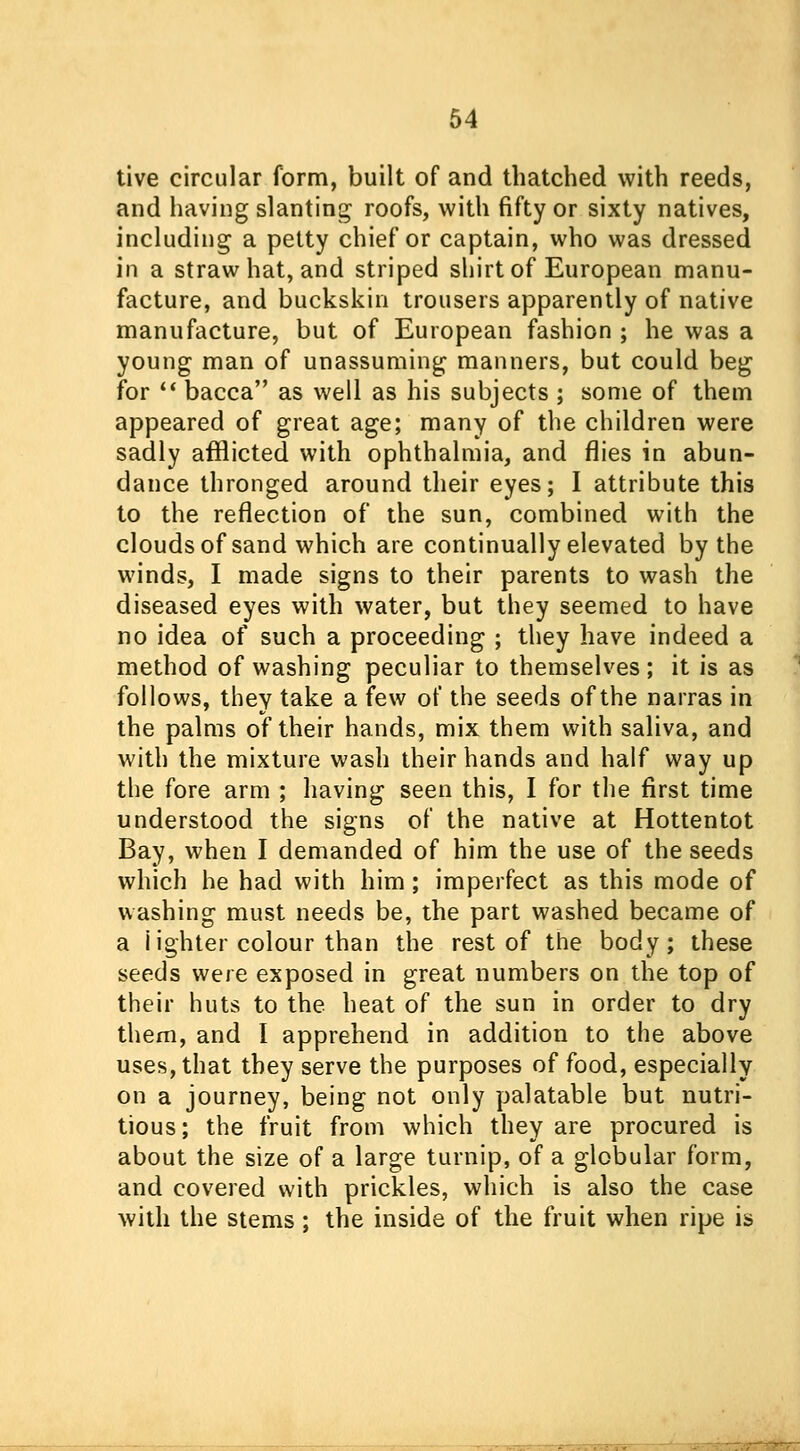 tive circular form, built of and thatched with reeds, and having slanting roofs, with fifty or sixty natives, including a petty chief or captain, who was dressed in a straw hat, and striped shirt of European manu- facture, and buckskin trousers apparently of native manufacture, but of European fashion ; he was a young man of unassuming manners, but could beg for  bacca as well as his subjects ; some of them appeared of great age; many of the children were sadly afflicted with ophthalmia, and flies in abun- dance thronged around their eyes; I attribute this to the reflection of the sun, combined with the clouds of sand which are continually elevated by the winds, I made signs to their parents to wash the diseased eyes with water, but they seemed to have no idea of such a proceeding ; they have indeed a method of washing peculiar to themselves ; it is as follows, they take a few of the seeds of the narras in the palms of their hands, mix them with saliva, and with the mixture wash their hands and half way up the fore arm ; having seen this, I for the first time understood the signs of the native at Hottentot Bay, when I demanded of him the use of the seeds which he had with him; imperfect as this mode of washing must needs be, the part washed became of a lighter colour than the rest of the body; these seeds were exposed in great numbers on the top of their huts to the heat of the sun in order to dry them, and I apprehend in addition to the above uses, that they serve the purposes of food, especially on a journey, being not only palatable but nutri- tious ; the fruit from which they are procured is about the size of a large turnip, of a globular form, and covered with prickles, which is also the case with the stems; the inside of the fruit when ripe is