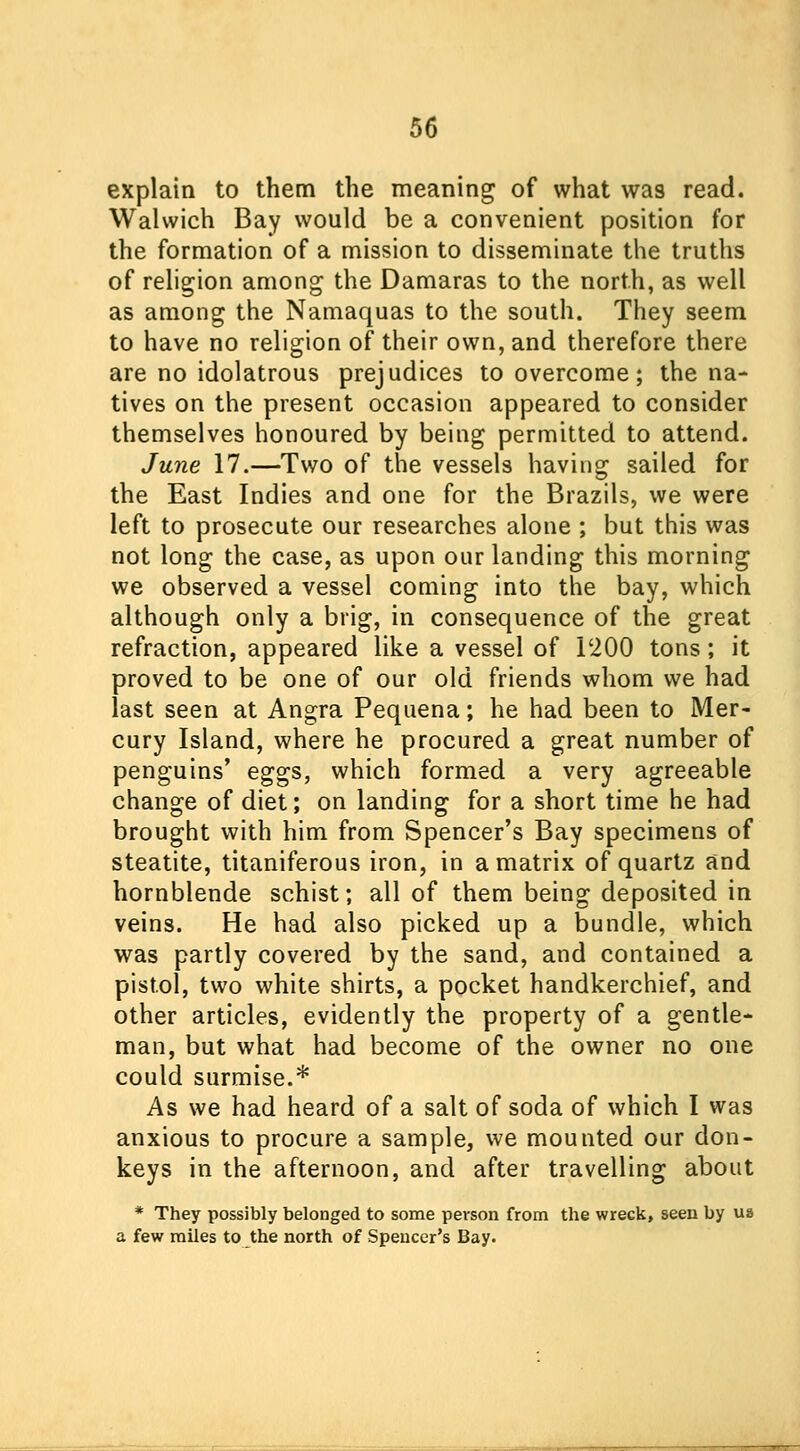 explain to them the meaning of what was read. Walwich Bay would be a convenient position for the formation of a mission to disseminate the truths of religion among the Damaras to the north, as well as among the Namaquas to the south. They seem to have no religion of their own, and therefore there are no idolatrous prejudices to overcome; the na- tives on the present occasion appeared to consider themselves honoured by being permitted to attend. June 17.—Two of the vessels having sailed for the East Indies and one for the Brazils, we were left to prosecute our researches alone ; but this was not long the case, as upon our landing this morning we observed a vessel coming into the bay, which although only a brig, in consequence of the great refraction, appeared like a vessel of I'iOO tons; it proved to be one of our old friends whom we had last seen at Angra Pequena; he had been to Mer- cury Island, where he procured a great number of penguins' eggs, which formed a very agreeable change of diet; on landing for a short time he had brought with him from Spencer's Bay specimens of steatite, titaniferous iron, in a matrix of quartz and hornblende schist; all of them being deposited in veins. He had also picked up a bundle, which was partly covered by the sand, and contained a pistol, two white shirts, a pocket handkerchief, and other articles, evidently the property of a gentle- man, but what had become of the owner no one could surmise.* As we had heard of a salt of soda of which I was anxious to procure a sample, we mounted our don- keys in the afternoon, and after travelling about * They possibly belonged to some person from the wreck, seen by us a few miles to the north of Spencer's Bay.