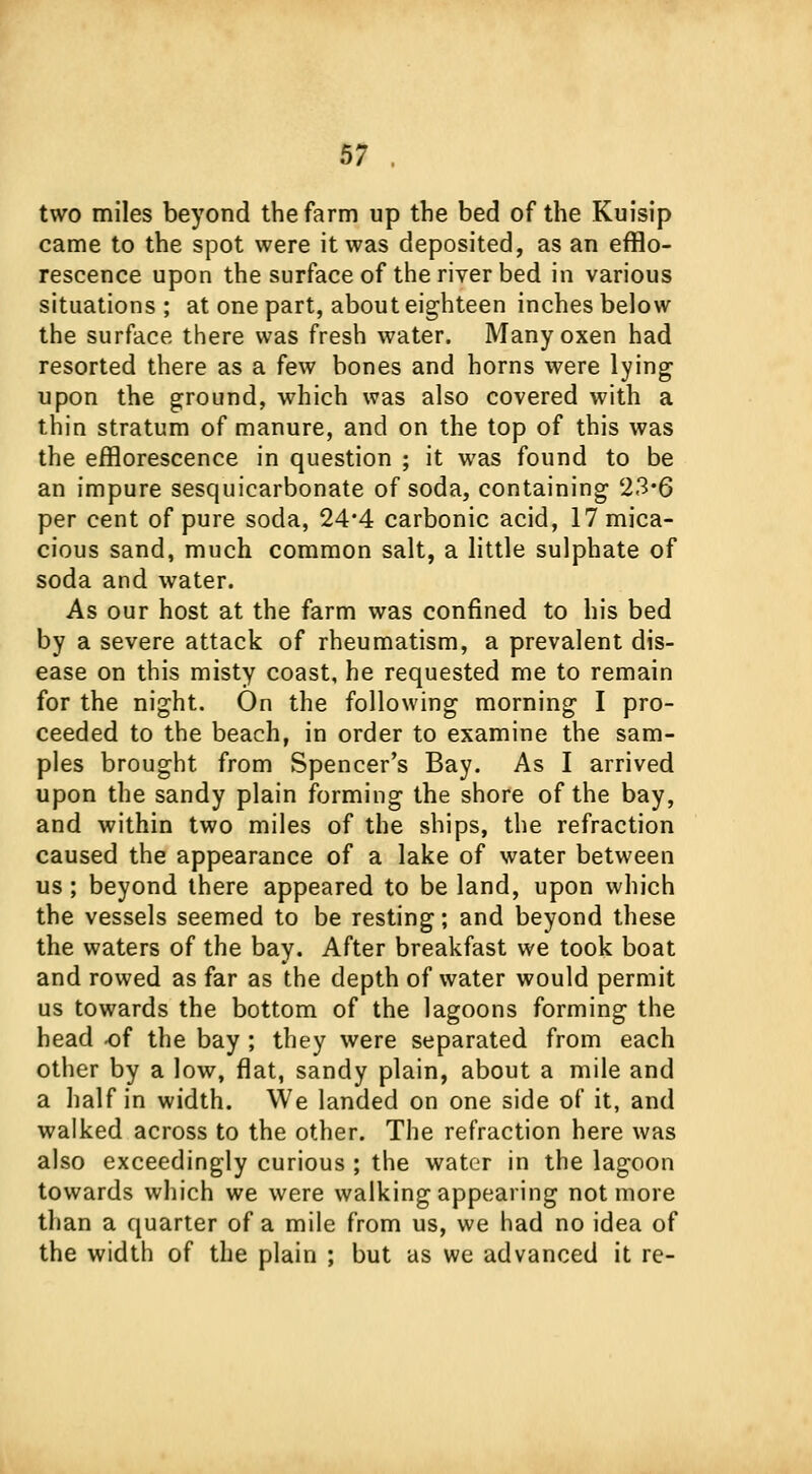 two miles beyond the farm up the bed of the Kuisip came to the spot were it was deposited, as an efflo- rescence upon the surface of the river bed in various situations; at one part, about eighteen inches below the surface there was fresh water. Many oxen had resorted there as a few bones and horns were lying upon the ground, which was also covered with a thin stratum of manure, and on the top of this was the efflorescence in question ; it was found to be an impure sesquicarbonate of soda, containing 23*6 per cent of pure soda, 24*4 carbonic acid, 17mica- cious sand, much common salt, a little sulphate of soda and water. As our host at the farm was confined to his bed by a severe attack of rheumatism, a prevalent dis- ease on this misty coast, he requested me to remain for the night. On the following morning I pro- ceeded to the beach, in order to examine the sam- ples brought from Spencer's Bay. As I arrived upon the sandy plain forming the shore of the bay, and within two miles of the ships, the refraction caused the appearance of a lake of water between us; beyond there appeared to be land, upon which the vessels seemed to be resting; and beyond these the waters of the bay. After breakfast we took boat and rowed as far as the depth of water would permit us towards the bottom of the lagoons forming the head of the bay ; they were separated from each other by a low, flat, sandy plain, about a mile and a half in width. We landed on one side of it, and walked across to the other. The refraction here was also exceedingly curious ; the water in the lagoon towards which we were walking appearing not more than a quarter of a mile from us, we had no idea of the width of the plain ; but as we advanced it re-