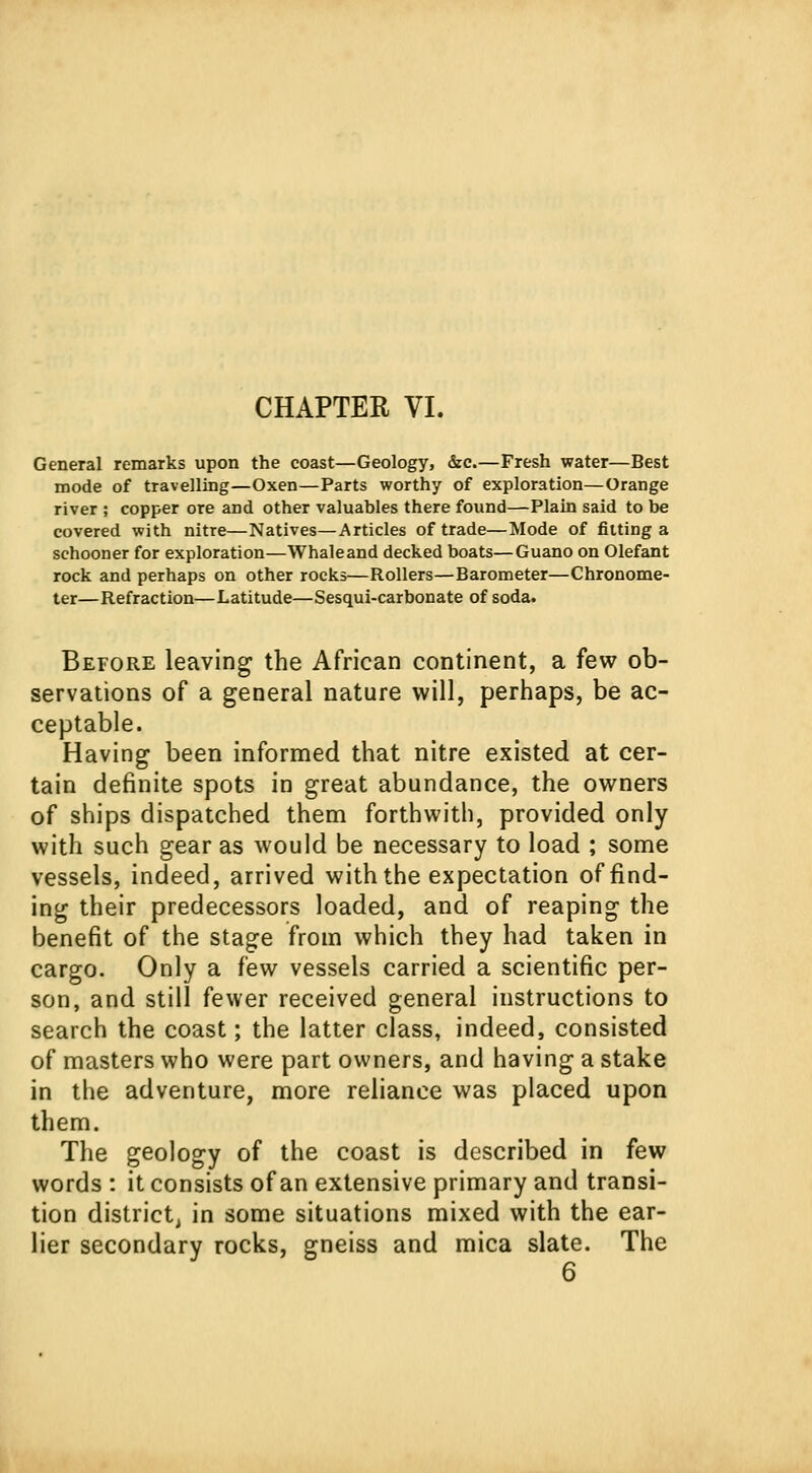 General remarks upon the coast—Geology, &c.—Fresh water—Best mode of travelling—Oxen—Parts worthy of exploration—Orange river ; copper ore and other valuables there found—Plain said to be covered with nitre—Natives—Articles of trade—Mode of fitting a schooner for exploration—Whaleand decked boats—Guano on Olefant rock and perhaps on other rocks—Rollers—Barometer—Chronome- ter—Refraction—Latitude—Sesqui-carbonate of soda. Before leaving the African continent, a few ob- servations of a general nature will, perhaps, be ac- ceptable. Having been informed that nitre existed at cer- tain definite spots in great abundance, the owners of ships dispatched them forthwith, provided only with such gear as would be necessary to load ; some vessels, indeed, arrived with the expectation of find- ing their predecessors loaded, and of reaping the benefit of the stage from which they had taken in cargo. Only a few vessels carried a scientific per- son, and still fewer received general instructions to search the coast; the latter class, indeed, consisted of masters who were part owners, and having a stake in the adventure, more reliance was placed upon them. The geology of the coast is described in few words : it consists of an extensive primary and transi- tion district, in some situations mixed with the ear- lier secondary rocks, gneiss and mica slate. The 6