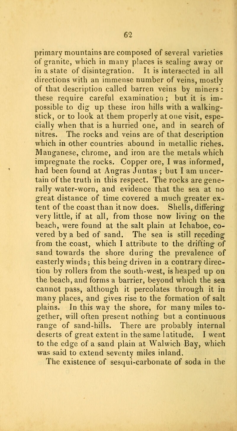 primary mountains are composed of several varieties of granite, which in many places is scaling away or in a state of disintegration. It is intersected in all directions with an immense number of veins, mostly of that description called barren veins by miners : these require careful examination ; but it is im- possible to dig up these iron hills with a walking- stick, or to look at them properly atone visit, espe- cially when that is a hurried one, and in search of nitres. The rocks and veins are of that description which in other countries abound in metallic riches. Manganese, chrome, and iron are the metals which impregnate the rocks. Copper ore, I was informed, had been found at Angras Juntas ; but I am uncer- tain of the truth in this respect. The rocks are gene- rally water-worn, and evidence that the sea at no great distance of time covered a much greater ex- tent of the coast than it now does. Shells, differing very little, if at all, from those now living on the beach, were found at the salt plain at Ichaboe, co- vered by a bed of sand. The sea is still receding from the coast, which I attribute to the drifting of sand towards the shore during the prevalence of easterly winds; this being driven in a contrary direc- tion by rollers from the south-west, is heaped up on the beach, and forms a barrier, beyond which the sea cannot pass, although it percolates through it in many places, and gives rise to the formation of salt plains. In this way the shore, for many miles to- gether, will often present nothing but a continuous range of sand-hills. There are probably internal deserts of great extent in the same latitude. I went to the edge of a sand plain at Walwich Bay, which was said to extend seventy miles inland. The existence of sesqui-carbonate of soda in the