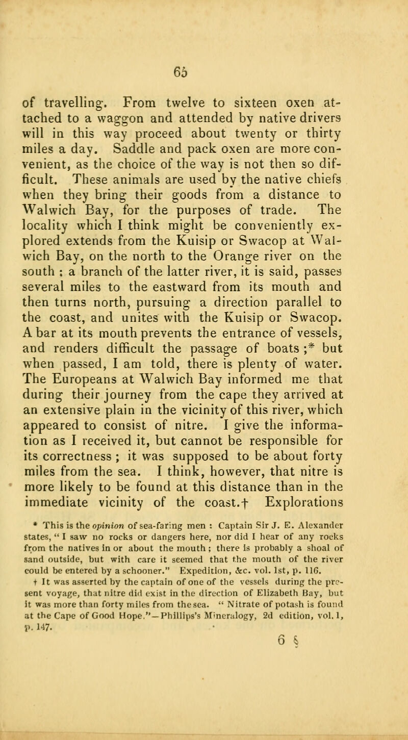 66 of travelling. From twelve to sixteen oxen at- tached to a waggon and attended by native drivers will in this way proceed about twenty or thirty miles a day. Saddle and pack oxen are more con- venient, as the choice of the way is not then so dif- ficult. These animals are used by the native chiefs when they bring their goods from a distance to Walwich Bay, for the purposes of trade. The locality which I think might be conveniently ex- plored extends from the Kuisip or Swacop at Wal- wich Bay, on the north to the Orange river on the south : a branch of the latter river, it is said, passes several miles to the eastward from its mouth and then turns north, pursuing a direction parallel to the coast, and unites with the Kuisip or Swacop. A bar at its mouth prevents the entrance of vessels, and renders difficult the passage of boats ;* but when passed, I am told, there is plenty of water. The Europeans at Walwich Bay informed me that during their journey from the cape they arrived at an extensive plain in the vicinity of this river, which appeared to consist of nitre. I give the informa- tion as I received it, but cannot be responsible for its correctness ; it was supposed to be about forty miles from the sea. I think, however, that nitre is more likely to be found at this distance than in the immediate vicinity of the coast.f Explorations * This is the opinion of sea-faring men : Captain Sir J. E. Alexander states,  I saw no rocks or dangers here, nor did I hear of any rocks from the natives in or about the mouth ; there is probably a shoal of sand outside, but with care it seemed that the mouth of the river could be entered by a schooner. Expedition, &c. vol. 1st, p. 11G. tit was asserted by the captain of one of the vessels during the pre- sent voyage, that nitre did exist in the direction of Elizabeth Hay, but it was more than forty miles from the sea.  Nitrate of potash is found at the Cape of Good Hope.—Phillips's Mineralogy, 2d edition, vol.1, P. 147-