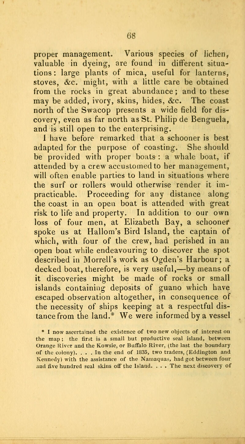 proper management. Various species of lichen, valuable in dyeing, are found in different situa- tions : large plants of mica, useful for lanterns, stoves, &c. might, with a little care be obtained from the rocks in great abundance; and to these may be added, ivory, skins, hides, &c. The coast north of the Swacop presents a wide field for dis- covery, even as far north as St. Philip de Benguela, and is still open to the enterprising. I have before remarked that a schooner is best adapted for the purpose of coasting. She should be provided with proper boats: a whale boat, if attended by a crew accustomed to her management, will often enable parties to land in situations where the surf or rollers would otherwise render it im- practicable. Proceeding for any distance along the coast in an open boat is attended with great risk to life and property. In addition to our own loss of four men, at Elizabeth Bay, a schooner spoke us at Hallom's Bird Island, the captain of which, with four of the crew, had perished in an open boat while endeavouring to discover the spot described in Morrell's work as Ogden's Harbour; a decked boat, therefore, is very useful,—by means of it discoveries might be made of rocks or small islands containing deposits of guano which have escaped observation altogether, in consequence of the necessity of ships keeping at a respectful dis- tance from the land.* We were informed by a vessel * I now ascertained the existence of two new objects of interest on the map ; the first is a small but productive seal island, between Orange River and the Kowsie, or Buffalo River, (the last the boundary of the colony). ... In the end of 1835, two traders, (Eddington and Kennedy) with the assistance of the Namaquas, had got between four and five hundred seal skins off the Islaud. . . . The next discovery of