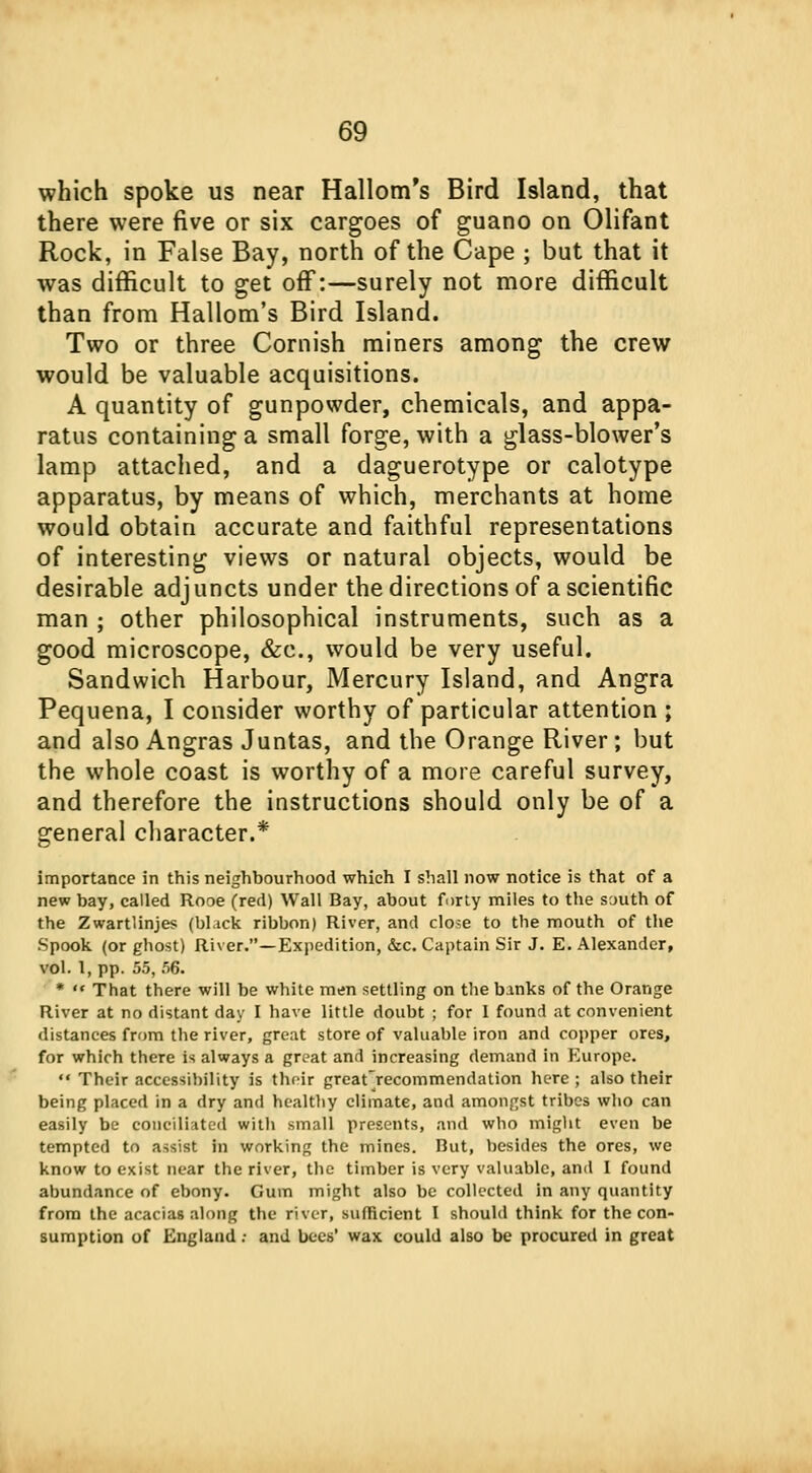 which spoke us near Hallom's Bird Island, that there were five or six cargoes of guano on Olifant Rock, in False Bay, north of the Cape ; but that it was difficult to get off:—surely not more difficult than from Hallom's Bird Island. Two or three Cornish miners among the crew would be valuable acquisitions. A quantity of gunpowder, chemicals, and appa- ratus containing a small forge, with a glass-blower's lamp attached, and a daguerotype or calotype apparatus, by means of which, merchants at home would obtain accurate and faithful representations of interesting views or natural objects, would be desirable adjuncts under the directions of a scientific man ; other philosophical instruments, such as a good microscope, &c, would be very useful. Sandwich Harbour, Mercury Island, and Angra Pequena, I consider worthy of particular attention ; and also Angras Juntas, and the Orange River; but the whole coast is worthy of a more careful survey, and therefore the instructions should only be of a general character.* importance in this neighbourhood which I shall now notice is that of a new bay, called Rooe (red) Wall Bay, about forty miles to the south of the Zwartlinjes (bl.ick ribbon) River, and close to the mouth of the Spook (or ghost) River.—Expedition, &c. Captain Sir J. E. Alexander, vol. 1, pp. 55, 56. *  That there will be white men settling on the banks of the Orange River at no distant day I have little doubt ; for I found at convenient distances from the river, great store of valuable iron and copper ores, for which there is always a great and increasing demand in Europe.  Their accessibility is their great'recommendation here ; also their being placed in a dry and healtliy climate, and amongst tribes who can easily be conciliated with small presents, and who might even be tempted to a^s!st in working the mines. But, besides the ores, we know to exist near the river, the timber is very valuable, and I found abundance of ebony. Gum might also be collected in any quantity from the acacias along the river, sufficient I should think for the con- sumption of England ; and bees' wax could also be procured in great