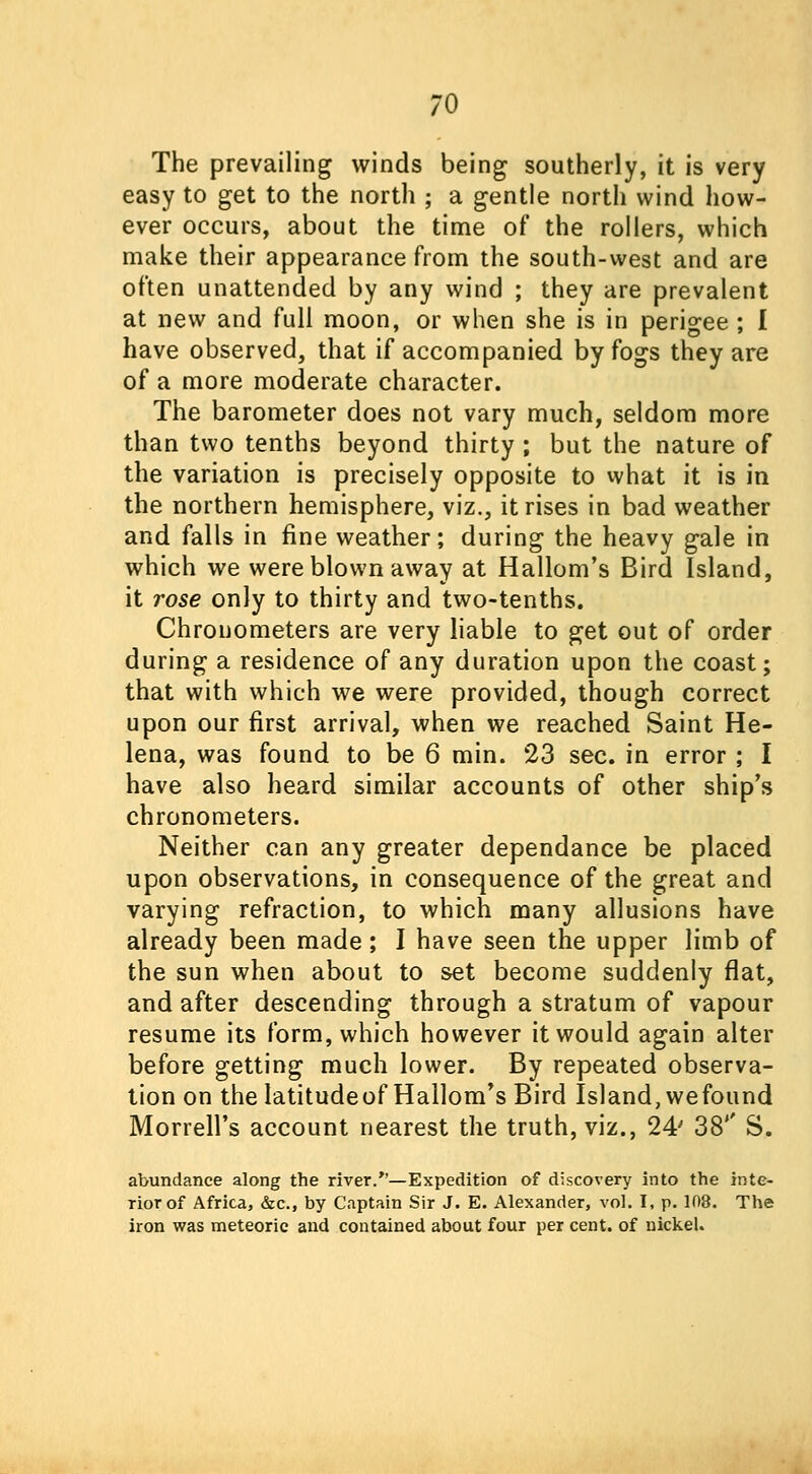 The prevailing winds being southerly, it is very easy to get to the north ; a gentle north wind how- ever occurs, about the time of the rollers, which make their appearance from the south-west and are often unattended by any wind ; they are prevalent at new and full moon, or when she is in perigee ; I have observed, that if accompanied by fogs they are of a more moderate character. The barometer does not vary much, seldom more than two tenths beyond thirty ; but the nature of the variation is precisely opposite to what it is in the northern hemisphere, viz., it rises in bad weather and falls in fine weather; during the heavy gale in which we were blown away at Hallom's Bird Island, it rose only to thirty and two-tenths. Chronometers are very liable to get out of order during a residence of any duration upon the coast; that with which we were provided, though correct upon our first arrival, when we reached Saint He- lena, was found to be 6 min. 23 sec. in error ; I have also heard similar accounts of other ship's chronometers. Neither can any greater dependance be placed upon observations, in consequence of the great and varying refraction, to which many allusions have already been made; I have seen the upper limb of the sun when about to set become suddenly flat, and after descending through a stratum of vapour resume its form, which however it would again alter before getting much lower. By repeated observa- tion on the latitudeof Hallom's Bird Island, wefound Morrell's account nearest the truth, viz., 24' 38'' S. abundance along the river.—Expedition of discovery into the inte- rior of Africa, &c, by Captain Sir J. E. Alexander, vol. I, p. 108. The iron was meteoric and contained about four per cent, of nickel.