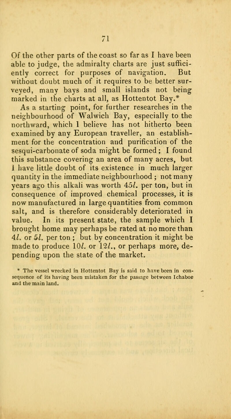 Of the other parts of the coast so far as I have been able to judge, the admiralty charts are just suffici- ently correct for purposes of navigation. But without doubt much of it requires to be better sur- veyed, many bays and small islands not being marked in the charts at all, as Hottentot Bay.* As a starting point, for further researches in the neighbourhood of Walwich Bay, especially to the northward, which 1 believe lias not hitherto been examined by any European traveller, an establish- ment for the concentration and purification of the sesqui-carbonate of soda might be formed ; I found this substance covering an area of many acres, but 1 have little doubt of its existence in much larger quantity in the immediate neighbourhood ; not many years ago this alkali was worth 45/. per ton, but in consequence of improved chemical processes, it is now manufactured in large quantities from common salt, and is therefore considerably deteriorated in value. In its present state, the sample which I brought home may perhaps be rated at no more than 4/. or 51. per ton ; but by concentration it might be made to produce 10/. or 12/., or perhaps more, de- pending upon the state of the market. * The vessel wrecked in Hottentot Bay is said to have been in con- sequence of its having been mistaken for the passage between Ichaboe and the main land.