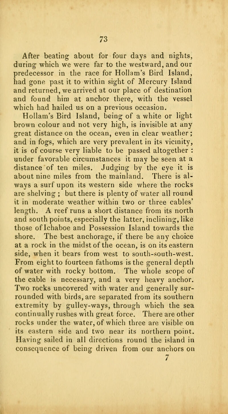 After beating about for four days and nights, during which we were far to the westward, and our predecessor in the race for Hollam's Bird Island, had gone past it to within sight of Mercury Island and returned, we arrived at our place of destination and found him at anchor there, with the vessel which had hailed us on a previous occasion. Hollam's Bird Island, being of a white or light brown colour and not very high, is invisible at any great distance on the ocean, even in clear weather; and in fogs, which are very prevalent in its vicinity, it is of course very liable to be passed altogether : under favorable circumstances it may be seen at a distance of ten miles. Judging by the eye it is about nine miles from the mainland. There is al- ways a surf upon its western side where the rocks are shelving ; but there is plenty of water all round it in moderate weather within two or three cables' length. A reef runs a short distance from its north and south points, especially the latter, inclining, like those of Ichaboe and Possession Island towards the shore. The best anchorage, if there be any choice at a rock in the midst of the ocean, is on its eastern side, when it bears from west to south-south-west. From eight to fourteen fathoms is the general depth of water with rocky bottom. The whole scope of the cable is necessary, and a very heavy anchor. Two rocks uncovered with water and generally sur- rounded with birds, are separated from its southern extremity by gulley-ways, through which the sea continually rushes with great force. There are other rocks under the water, of which three are visible on its eastern side and two near its northern point. Having sailed in all directions round the island in consequence of being driven from our anchors on 7