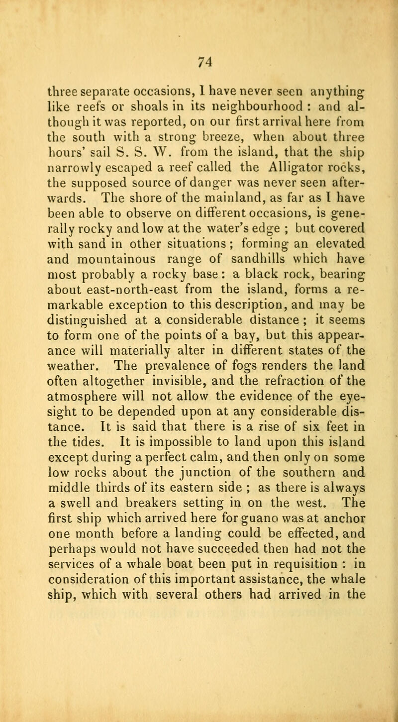 three separate occasions, 1 have never seen anything like reefs or shoals in its neighbourhood : and al- though it was reported, on our first arrival here from the south with a strong breeze, when about three hours' sail S. S. W. from the island, that the ship narrowly escaped a reef called the Alligator rocks, the supposed source of danger was never seen after- wards. The shore of the mainland, as far as T have been able to observe on different occasions, is gene- rally rocky and low at the water's edge ; but covered with sand in other situations; forming an elevated and mountainous range of sandhills which have most probably a rocky base: a black rock, bearing about east-north-east from the island, forms a re- markable exception to this description, and may be distinguished at a considerable distance ; it seems to form one of the points of a bay, but this appear- ance will materially alter in different states of the weather. The prevalence of fogs renders the land often altogether invisible, and the refraction of the atmosphere will not allow the evidence of the eye- sight to be depended upon at any considerable dis- tance. It is said that there is a rise of six feet in the tides. It is impossible to land upon this island except during a perfect calm, and then only on some low rocks about the junction of the southern and middle thirds of its eastern side ; as there is always a swell and breakers setting in on the west. The first ship which arrived here for guano was at anchor one month before a landing could be effected, and perhaps would not have succeeded then had not the services of a whale boat been put in requisition : in consideration of this important assistance, the whale ship, which with several others had arrived in the