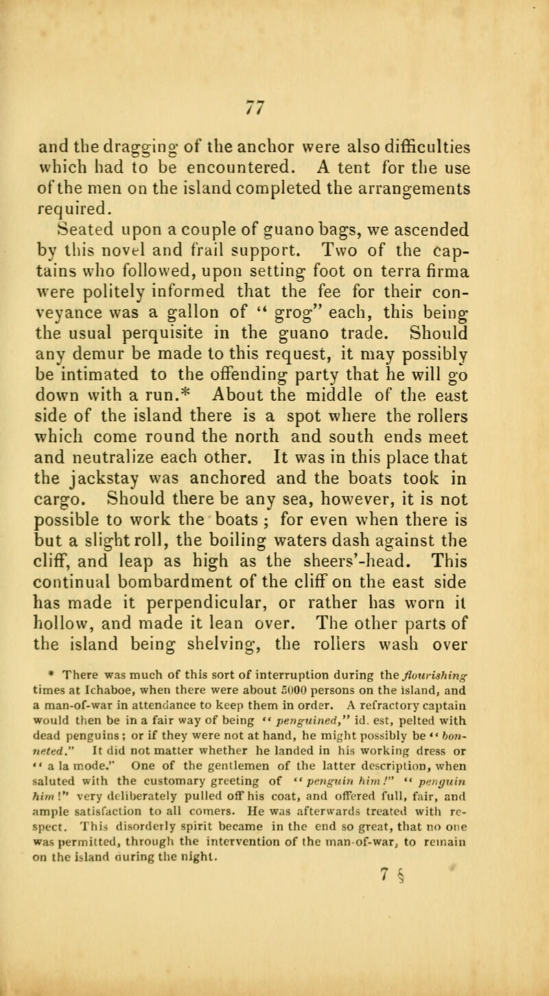 // and the dragging- of the anchor were also difficulties which had to be encountered. A tent for the use of the men on the island completed the arrangements required. Seated upon a couple of guano bags, we ascended by this novel and frail support. Two of the cap- tains who followed, upon setting foot on terra firma were politely informed that the fee for their con- veyance was a gallon of  grog each, this being the usual perquisite in the guano trade. Should any demur be made to this request, it may possibly be intimated to the offending party that he will go down with a run.* About the middle of the east side of the island there is a spot where the rollers which come round the north and south ends meet and neutralize each other. It was in this place that the jackstay was anchored and the boats took in cargo. Should there be any sea, however, it is not possible to work the boats ; for even when there is but a slight roll, the boiling waters dash against the cliff, and leap as high as the sheers'-head. This continual bombardment of the cliff on the east side has made it perpendicular, or rather has worn it hollow, and made it lean over. The other parts of the island being shelving, the rollers wash over * There was much of this sort of interruption during the flourishing times at Ichaboe, when there were about 5000 persons on the island, and a man-of-war in attendance to keep them in order. A refractory captain would then be in a fair way of being  pengtiined, id. est, pelted with dead penguins; or if they were not at hand, he might possibly be  bon- neted. It did not matter whether he landed in his working dress or  a la mode. One of the gentlemen of the latter description, when saluted with the customary greeting of  penguin him I penguin hirnl very deliberately pulled off his coat, and offered full, fair, and ample satisfaction to all comers. He was afterwards treated with re- spect. This disorderly spirit became in the end so great, that no one was permitted, through the intervention of the man-of-war, to remain on the island ouring the night. 71