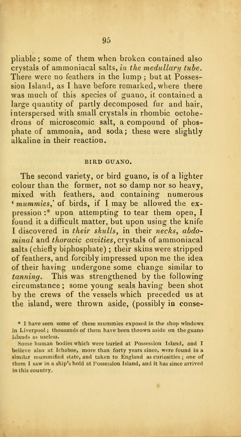 pliable; some of them when broken contained also crystals of ammoniacal salts, in the medullar]/ tube. There were no feathers in the lump ; but at Posses- sion Island, as I have before remarked, where there was much of this species of guano, it contained a large quantity of partly decomposed fur and hair, interspersed with small crystals in rhombic octohe- drons of microscomic salt, a compound of phos- phate of ammonia, and soda; these were slightly alkaline in their reaction. BIRD GUANO. The second variety, or bird guano, is of a lighter colour than the former, not so damp nor so heavy, mixed with feathers, and containing numerous * mummies,' of birds, if I may be allowed the ex- pression :* upon attempting to tear them open, I found it a difficult matter, but upon using the knife I discovered in their skulls, in their necks, abdo- minal and thoracic cavities, crystals of ammoniacal salts (chiefly biphosphate) ; their skins were stripped of feathers, and forcibly impressed upon me the idea of their having undergone some change similar to tanning. This was strengthened by the following circumstance; some young seals having been shot by the crews of the vessels which preceded us at the island, were thrown aside, (possibly in conse- * I have seen some of these mummies exposed in the shop windows in Liverpool; thousands of them have been thrown aside on the guano islands as useless- Some human bodies which were buried at Possession Island, and I believe also at Ichaboe, more than forty years since, were found in a similar mummified state, and taken to England as curiosities ; one of them I saw in a ship's hold at Possession Island, and it has since arrived in this country.