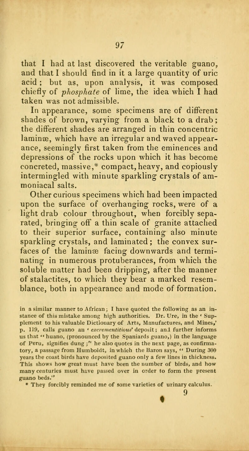 that I bad at last discovered the veritable guano, and that I should find in it a large quantity of uric acid ; but as, upon analysis, it was composed chiefly of phosphate of lime, the idea which I had taken was not admissible. In appearance, some specimens are of different shades of brown, varying from a black to a drab; the different shades are arranged in thin concentric laminae, which have an irregular and waved appear- ance, seemingly first taken from the eminences and depressions of the rocks upon which it has become concreted, massive,* compact,heavy, and copiously intermingled with minute sparkling crystals of am- moniacal salts. Other curious specimens which had been impacted upon the surface of overhanging rocks, were of a light drab colour throughout, when forcibly sepa- rated, bringing off a thin scale of granite attached to their superior surface, containing also minute sparkling crystals, and laminated; the convex sur- faces of the laminse facing downwards and termi- nating in numerous protuberances, from which the soluble matter had been dripping, after the manner of stalactites, to which they bear a marked resem- blance, both in appearance and mode of formation. in a similar manner to African; I have quoted the following as an in- stance of this mistake among high authorities. Dr. Ure, in the * Sup- plement to his valuable Dictionary of Art3, Manufactures, and Mines/ p. 119, calls guano an * excrementitious' deposit; ani further informs us that huano, (pronounced by the Spaniards guano,) in the language of Peru, signifies dung ; he also quotes in the next page, as confirma- tory, a passage from Humboldt, in which the liaron says,  During 300 years the coast birds have deposited guano only a few lines in thickness. This shows how great, must have been the number of birds, and how many centuries must have passed over in order to form the present guano beds. * They forcibly reminded mc of some varieties of urinary calculus.