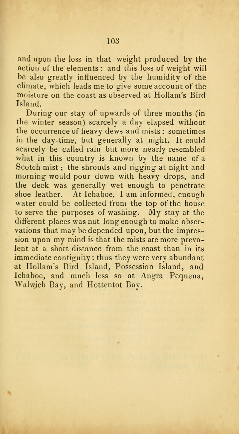 and upon the loss in that weight produced by the action of the elements : and this loss of weight will be also greatly influenced by the humidity of the climate, which leads me to give some account of the moisture on the coast as observed at Hollam's Bird Island. During our stay of upwards of three months (in the winter season) scarcely a day elapsed without the occurrence of heavy dews and mists: sometimes in the day-time, but generally at night. It could scarcely be called rain but more nearly resembled what in this country is known by the name of a Scotch mist; the shrouds and rigging at night and morning would pour down with heavy drops, and the deck was generally wet enough to penetrate shoe leather. At Ichaboe, I am informed, enough water could be collected from the top of the house to serve the purposes of washing. My stay at the different places was not long enough to make obser- vations that may be depended upon, but the impres- sion upon my mind is that the mists are more preva- lent at a short distance from the coast than in its immediate contiguity : thus they were very abundant at Hollam's Bird Island, Possession Island, and Ichaboe, and much less so at Angra Pequena, Walwjch Bay, and Hottentot Bay.