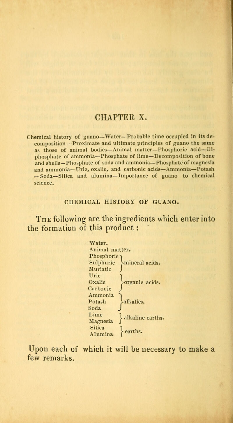 CHAPTER X. Chemical history of guano—Water—Probable time occupied in its de- composition—Proximate and ultimate principles of guano the same as those of animal bodies—Animal matter—Phosphoric acid—tri- phosphate of ammonia—Phosphate of lime—Decomposition of bone and shells—Phosphate of soda and ammonia—Phosphate of magnesia and ammonia—Uric, oxalic, and carbonic acids—Ammonia—Potash —Soda—Silica and alumina—Importance of guano to chemical science. CHEMICAL HISTORY OF GUANO. The following are the ingredients which enter into the formation of this product: Water. Animal matter. Phosphoricj Sulphuric Imineral acids. Muriatic J Uric Oxalic J>organic acids. Carbonic Ammonia  Potash ^alkalies. Soda Lime Magnesia Silica Alumina J I alkaline earths. I earths. Upon each of which it will be necessary to make a few remarks.