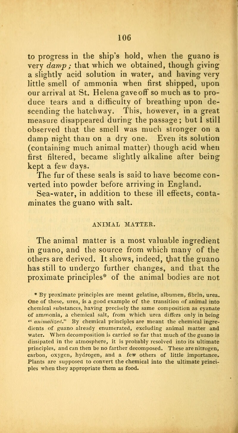 to progress in the ship's hold, when the guano is very damp ; that which we obtained, though giving a slightly acid solution in water, and having very little smell of ammonia when first shipped, upon our arrival at St. Helena gave off so much as to pro- duce tears and a difficulty of breathing upon de- scending the hatchway. This, however, in a great measure disappeared during the passage; but 1 still observed that the smell was much stronger on a damp night than on a dry one. Even its solution (containing much animal matter) though acid when first filtered, became slightly alkaline after being kept a few days. The fur of these seals is said to have become con- verted into powder before arriving in England. Sea-water, in addition to these ill effects, conta- minates the guano with salt. ANIMAL MATTER. The animal matter is a most valuable ingredient in guano, and the source from which many of the others are derived. It shows, indeed, t,hat the guano has still to undergo further changes, and that the proximate principles* of the animal bodies are not * By proximate principles are meant gelatine, albumen, fibrin, urea. One of these, urea, is a good example of the transition of animal into chemical substances, having precisely the same composition as cyanate of ammonia, a chemical salt, from which urea differs only in being  animalized. By chemical principles are meant the chemical ingre- dients of guano already enumerated, excluding animal matter and water. When decomposition is carried so far that much of the guano is dissipated in the atmosphere, it is probably resolved into its ultimate principles, and can then be no farther decomposed. These are nitrogen, carbon, oxygen, hydrogen, and a few others of little importance. Plants are supposed to convert the chemical into the ultimate princi- ples when they appropriate them as food.