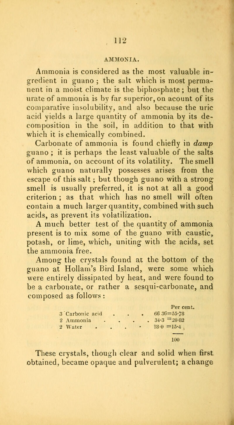 AMMONIA. Ammonia is considered as the most valuable in- gredient in guano ; the salt which is most perma- nent in a moist climate is the Diphosphate; but the urate of ammonia is by far superior, on acount of its comparative insolubility, and also because the uric acid yields a large quantity of ammonia by its de- composition in the soil, in addition to that with which it is chemically combined. Carbonate of ammonia is found chiefly in damp guano; it is perhaps the least valuable of the salts of ammonia, on account of its volatility. The smell which guano naturally possesses arises from the escape of this salt; but though guano with a strong smell is usually preferred, it is not at all a good criterion ; as that which has no smell will often contain a much larger quantity, combined with such acids, as prevent its volatilization. A much better test of the quantity of ammonia present is to mix some of the guano with caustic, potash, or lime, which, uniting with the acids, set the ammonia free. Among the crystals found at the bottom of the guano at Hollam's Bird Island, were some which were entirely dissipated by heat, and were found to be a carbonate, or rather a sesqui-carbonate, and composed as follows: Per cent. 3 Carbonic acid . . . 66 36=55-78 2 Ammonia .... 34-3 =28-82 2 Water . 180 =15-4 ., 100 These crystals, though clear and solid when first obtained, became opaque and pulverulent; a change