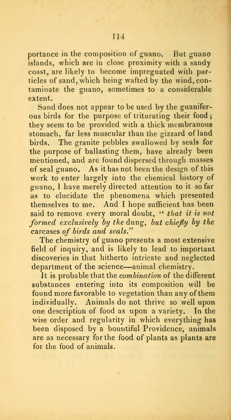 portance in the composition of guano. But guano islands, which are in close proximity with a sandy coast, are likely to become impregnated with par- ticles of sand, which being wafted by the wind, con- taminate the guano, sometimes to a considerable extent. Sand does not appear to be used by the guanifer- ous birds for the purpose of triturating their food ; they seem to be provided with a thick membranous stomach, far less muscular than the gizzard of land birds. The granite pebbles swallowed by seals for the purpose of ballasting them, have already been mentioned, and are found dispersed through masses of seal guano. As it has not been the design of this work to enter largely into the chemical history of guano, I have merely directed attention to it so far as to elucidate the phenomena which presented themselves to me. And I hope sufficient has been said to remove every moral doubt,  that it is not formed exclusively by the dung, but chiefy by the carcases of birds and seals. The chemistry of guano presents a most extensive field of inquiry, and is likely to lead to important discoveries in that hitherto intricate and neglected department of the science—animal chemistry. It is probable that the combination of the different substances entering into its composition will be found more favorable to vegetation than any of them individually. Animals do not thrive so well upon one description of food as upon a variety. In the wise order and regularity in which everything has been disposed by a bountiful Providence, animals are as necessary for the food of plants as plants are for the food of animals.