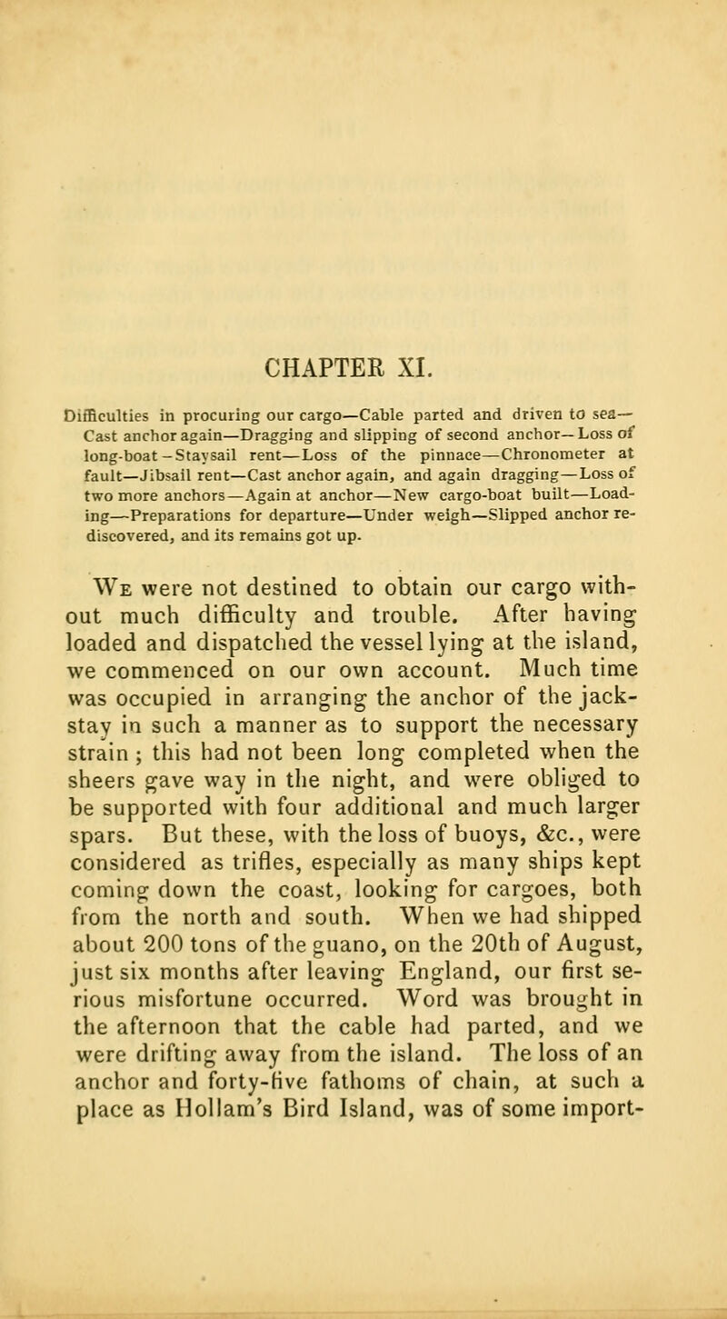 Difficulties in procuring our cargo—Cable parted and driven to sea— Cast anchor again—Dragging and slipping of second anchor—Loss oi long-boat-Staysail rent—Loss of the pinnace—Chronometer at fault—Jibsail rent—Cast anchor again, and again dragging—Loss of two more anchors—Again at anchor—New cargo-boat built—Load- ing—Preparations for departure—Under weigh—Slipped anchor re- discovered, and its remains got up. We were not destined to obtain our cargo with- out much difficulty and trouble. After having loaded and dispatched the vessel lying at the island, we commenced on our own account. Much time was occupied in arranging the anchor of the jack- stay in such a manner as to support the necessary strain ; this had not been long completed when the sheers gave way in the night, and were obliged to be supported with four additional and much larger spars. But these, with the loss of buoys, &c, were considered as trifles, especially as many ships kept coming clown the coast, looking for cargoes, both from the north and south. When we had shipped about 200 tons of the guano, on the 20th of August, just six months after leaving England, our first se- rious misfortune occurred. Word was brought in the afternoon that the cable had parted, and we were drifting away from the island. The loss of an anchor and forty-five fathoms of chain, at such a place as Hollam's Bird Island, was of some import-