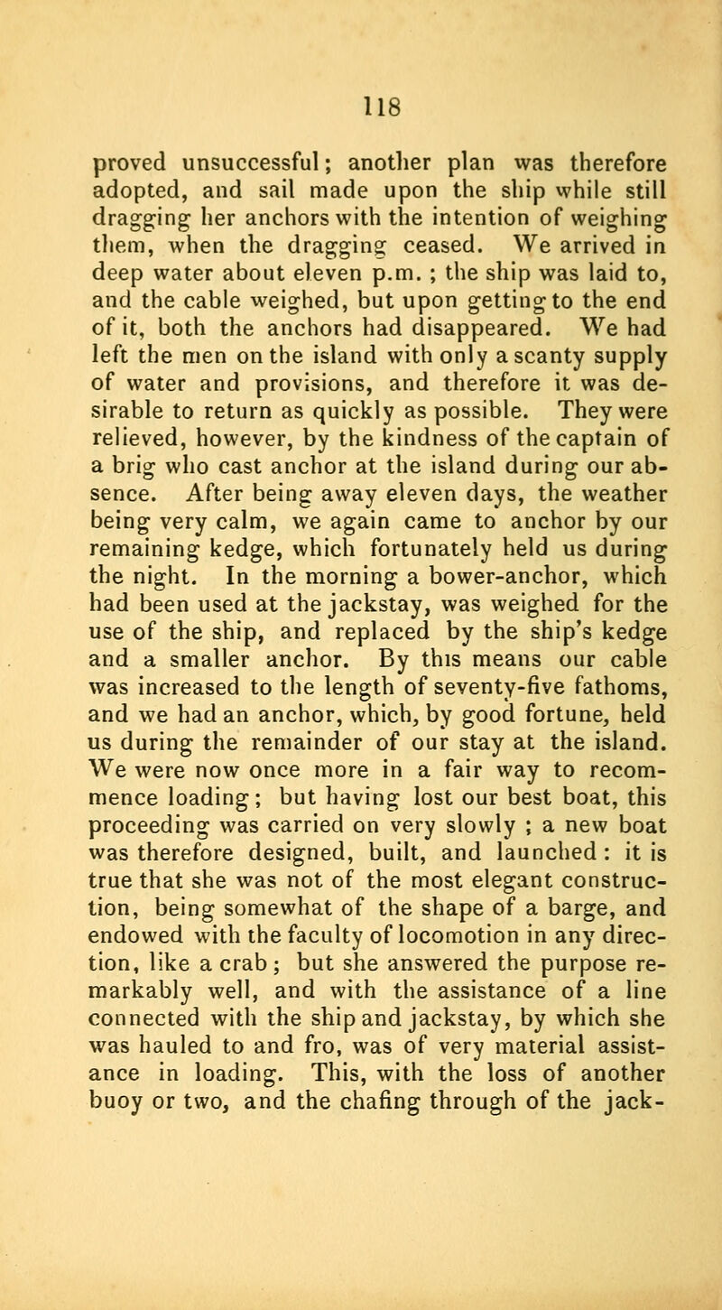 proved unsuccessful; another plan was therefore adopted, and sail made upon the ship while still dragging her anchors with the intention of weighing them, when the dragging ceased. We arrived in deep water about eleven p.m. ; the ship was laid to, and the cable weighed, but upon getting to the end of it, both the anchors had disappeared. We had left the men on the island with only a scanty supply of water and provisions, and therefore it was de- sirable to return as quickly as possible. They were relieved, however, by the kindness of the captain of a brig who cast anchor at the island during our ab- sence. After being away eleven days, the weather being very calm, we again came to anchor by our remaining kedge, which fortunately held us during the night. In the morning a bower-anchor, which had been used at the jackstay, was weighed for the use of the ship, and replaced by the ship's kedge and a smaller anchor. By this means our cable was increased to the length of seventy-five fathoms, and we had an anchor, which, by good fortune, held us during the remainder of our stay at the island. We were now once more in a fair way to recom- mence loading; but having lost our best boat, this proceeding was carried on very slowly ; a new boat was therefore designed, built, and launched: it is true that she was not of the most elegant construc- tion, being somewhat of the shape of a barge, and endowed with the faculty of locomotion in any direc- tion, like a crab; but she answered the purpose re- markably well, and with the assistance of a line connected with the ship and jackstay, by which she was hauled to and fro, was of very material assist- ance in loading. This, with the loss of another buoy or two, and the chafing through of the jack-