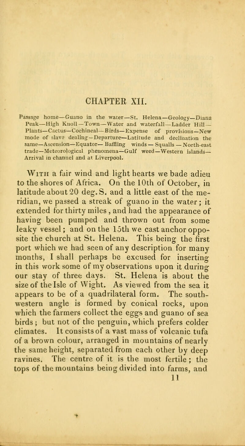 Passage home—Guano in the water—St. Helena—Geology—Diana Peak—High Knoll—Town—Water and waterfall—Ladder Hill — Plants—Cactus—Cochineal—Birds—Expense of provisions—New mode of slave dealing—Departure—Latitude and declination the same—Ascension—Equator— Baffling winds — Squalls — North-east trade—Meteorological phenomena—Gulf weed—Western islands— Arrival in channel and at Liverpool. With a fair wind and light hearts we bade adieu to the shores of Africa. On the 10th of October, in latitude about 20 deg. S. and a little east of the me- ridian, we passed a streak of guano in the water; it extended for thirty miles , and had the appearance of having been pumped and thrown out from some leaky vessel; and on the 15th we cast anchor oppo- site the church at St. Helena. This being the first port which we had seen of any description for many months, I shall perhaps be excused for inserting in this work some of my observations upon it during our stay of three days. St. Helena is about the size of the Isle of Wight. As viewed from the sea it appears to be of a quadrilateral form. The south- western angle is formed by conical rocks, upon which the farmers collect the eggs and guano of sea birds ; but not of the penguin, which prefers colder climates. It consists of a vast mass of volcanic tufa of a brown colour, arranged in mountains of nearly the same height, separated from each other by deep ravines. The centre of it is the most fertile ; the tops of the mountains being divided into farms, and 11