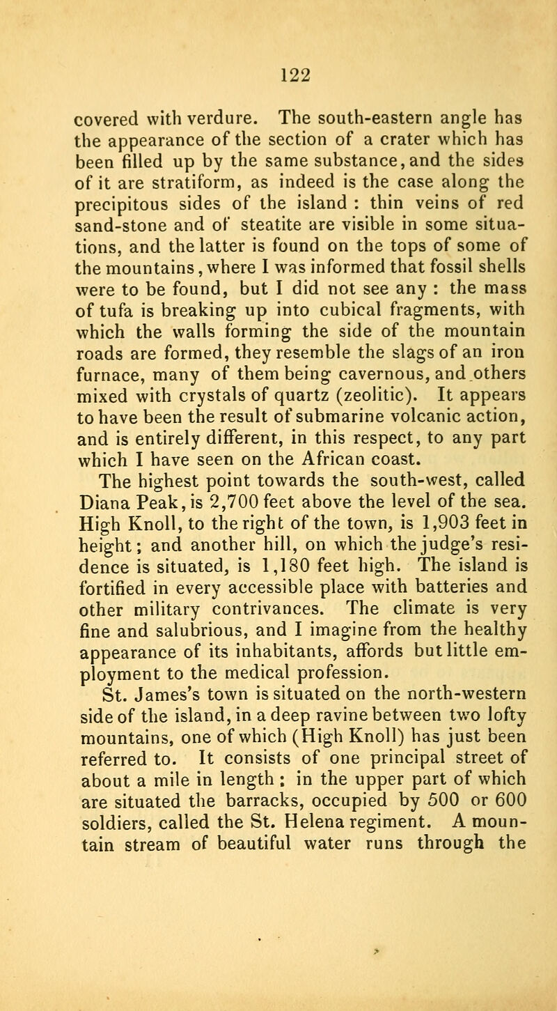 covered with verdure. The south-eastern angle has the appearance of the section of a crater which has been filled up by the same substance, and the sides of it are stratiform, as indeed is the case along the precipitous sides of the island : thin veins of red sand-stone and of steatite are visible in some situa- tions, and the latter is found on the tops of some of the mountains, where I was informed that fossil shells were to be found, but I did not see any : the mass of tufa is breaking up into cubical fragments, with which the walls forming the side of the mountain roads are formed, they resemble the slags of an iron furnace, many of them being cavernous, and.others mixed with crystals of quartz (zeolitic). It appears to have been the result of submarine volcanic action, and is entirely different, in this respect, to any part which I have seen on the African coast. The highest point towards the south-west, called Diana Peak, is 2,700 feet above the level of the sea. High Knoll, to the right of the town, is 1,903 feet in height; and another hill, on which the judge's resi- dence is situated, is 1,180 feet high. The island is fortified in every accessible place with batteries and other military contrivances. The climate is very fine and salubrious, and I imagine from the healthy appearance of its inhabitants, affords but little em- ployment to the medical profession. St. James's town is situated on the north-western side of the island, in a deep ravine between tw7o lofty mountains, one of which (High Knoll) has just been referred to. It consists of one principal street of about a mile in length : in the upper part of which are situated the barracks, occupied by 500 or 600 soldiers, called the St. Helena regiment. A moun- tain stream of beautiful water runs through the