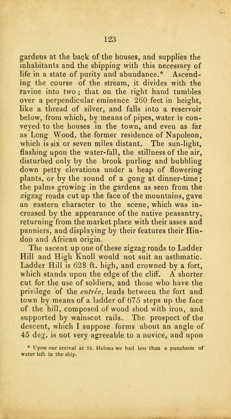 gardens at the back of the houses, and supplies the inhabitants and the shipping with this necessary of life in a state of purity and abundance.* Ascend- ing the course of the stream, it divides with the ravine into two ; that on the right hand tumbles over a perpendicular eminence 260 feet in height, like a thread of silver, and falls into a reservoir below, from which, by means of pipes, water is con- veyed to the houses in the town, and even as far as Long Wood, the former residence of Napoleon, which is six or seven miles distant. The sun-light, flashing upon the water-fall, the stillness of the air, disturbed only by the brook purling and bubbling down petty elevations under a heap of flowering plants, or by the sound of a gong at dinner-time; the palms growing in the gardens as seen from the zigzag roads cut up the face of the mountains, gave an eastern character to the scene, which was in- creased by the appearance of the native peasantry, returning from the market place with their asses and panniers, and displaying by their features their Hin- doo and African origin. The ascent up one of these zigzag roads to Ladder Hill and High Knoll would not suit an asthmatic. Ladder Hill is 628 ft. high, and crowned by a fort, which stands upon the edge of the cliff. A shorter cut for the use of soldiers, and those who have the privilege of the entree, leads between the fort and town by means of a ladder of 675 steps up the face of the hill, composed of wood shod with iron, and supported by wainscot rails. The prospect of the descent, which I suppose forms about an angle of 45 deg. is not very agreeable to a novice, and upon • Upon our arrival at St. Helena we had less than a puncheon of water left in the ship.