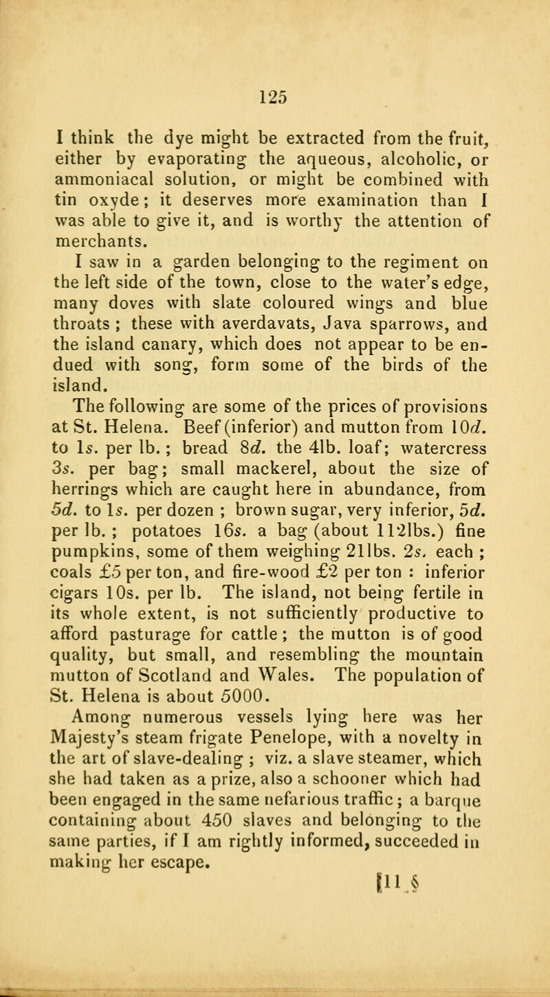 I think the dye might be extracted from the fruit, either by evaporating the aqueous, alcoholic, or ammoniacal solution, or might be combined with tin oxyde; it deserves more examination than I was able to give it, and is worthy the attention of merchants. I saw in a garden belonging to the regiment on the left side of the town, close to the water's edge, many doves with slate coloured wings and blue throats ; these with averdavats, Java sparrows, and the island canary, which does not appear to be en- dued with song, form some of the birds of the island. The following are some of the prices of provisions at St. Helena. Beef (inferior) and mutton from \0d. to Is. per lb.; bread 8c?. the 41b. loaf; watercress 3s. per bag; small mackerel, about the size of herrings which are caught here in abundance, from 5d. to Is. per dozen ; brown sugar, very inferior, 5d. per lb. ; potatoes 16s. a bag (about 112lbs.) fine pumpkins, some of them weighing 21 lbs. 2s. each ; coals £5 per ton, and fire-wood £2 per ton : inferior cigars 10s. per lb. The island, not being fertile in its whole extent, is not sufficiently productive to afford pasturage for cattle; the mutton is of good quality, but small, and resembling the mountain mutton of Scotland and Wales. The population of St. Helena is about 5000. Among numerous vessels lying here was her Majesty's steam frigate Penelope, with a novelty in the art of slave-dealing ; viz. a slave steamer, which she had taken as a prize, also a schooner which had been engaged in the same nefarious traffic; a barque containing about 450 slaves and belonging to the same parties, if I am rightly informed, succeeded in making her escape. I J