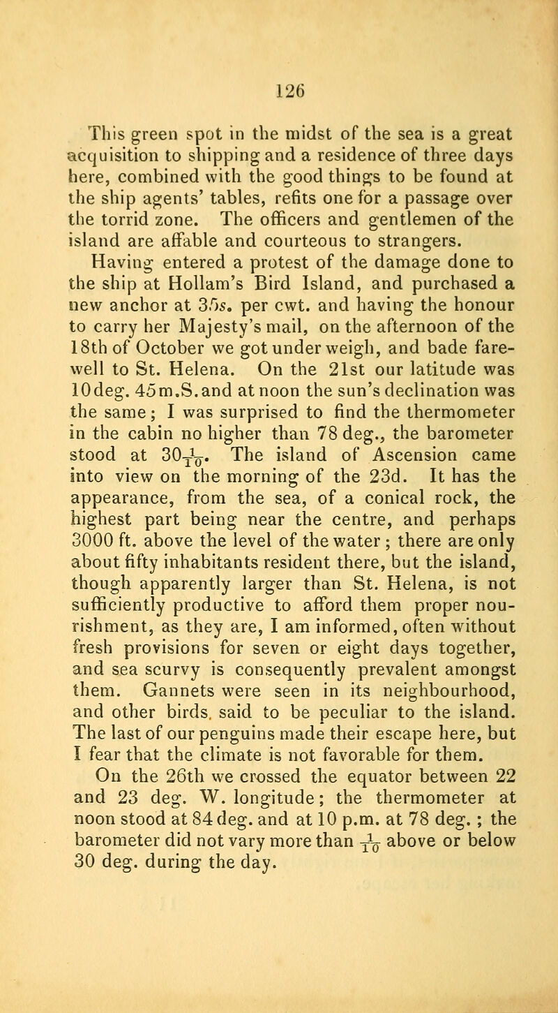 This green spot in the midst of the sea is a great acquisition to shipping and a residence of three days here, combined with the good things to be found at the ship agents' tables, refits one for a passage over the torrid zone. The officers and gentlemen of the island are affable and courteous to strangers. Having entered a protest of the damage done to the ship at Hollam's Bird Island, and purchased a new anchor at 3.0s. per cwt. and having the honour to carry her Majesty's mail, on the afternoon of the 18th of October we got under weigh, and bade fare- well to St. Helena. On the 21st our latitude was lOdeg. 45m.S.and at noon the sun's declination was the same; I was surprised to find the thermometer in the cabin no higher than 78 deg., the barometer stood at 30-J^. The island of Ascension came into view on the morning of the 23d. It has the appearance, from the sea, of a conical rock, the highest part being near the centre, and perhaps 3000 ft. above the level of the water ; there are only about fifty inhabitants resident there, but the island, though apparently larger than St. Helena, is not sufficiently productive to afford them proper nou- rishment, as they are, I am informed, often without fresh provisions for seven or eight days together, and sea scurvy is consequently prevalent amongst them. Gannets were seen in its neighbourhood, and other birds, said to be peculiar to the island. The last of our penguins made their escape here, but I fear that the climate is not favorable for them. On the 26th we crossed the equator between 22 and 23 deg. W. longitude; the thermometer at noon stood at 84 deg. and at 10 p.m. at 78 deg.; the barometer did not vary more than ^ above or below 30 deg. during the day.