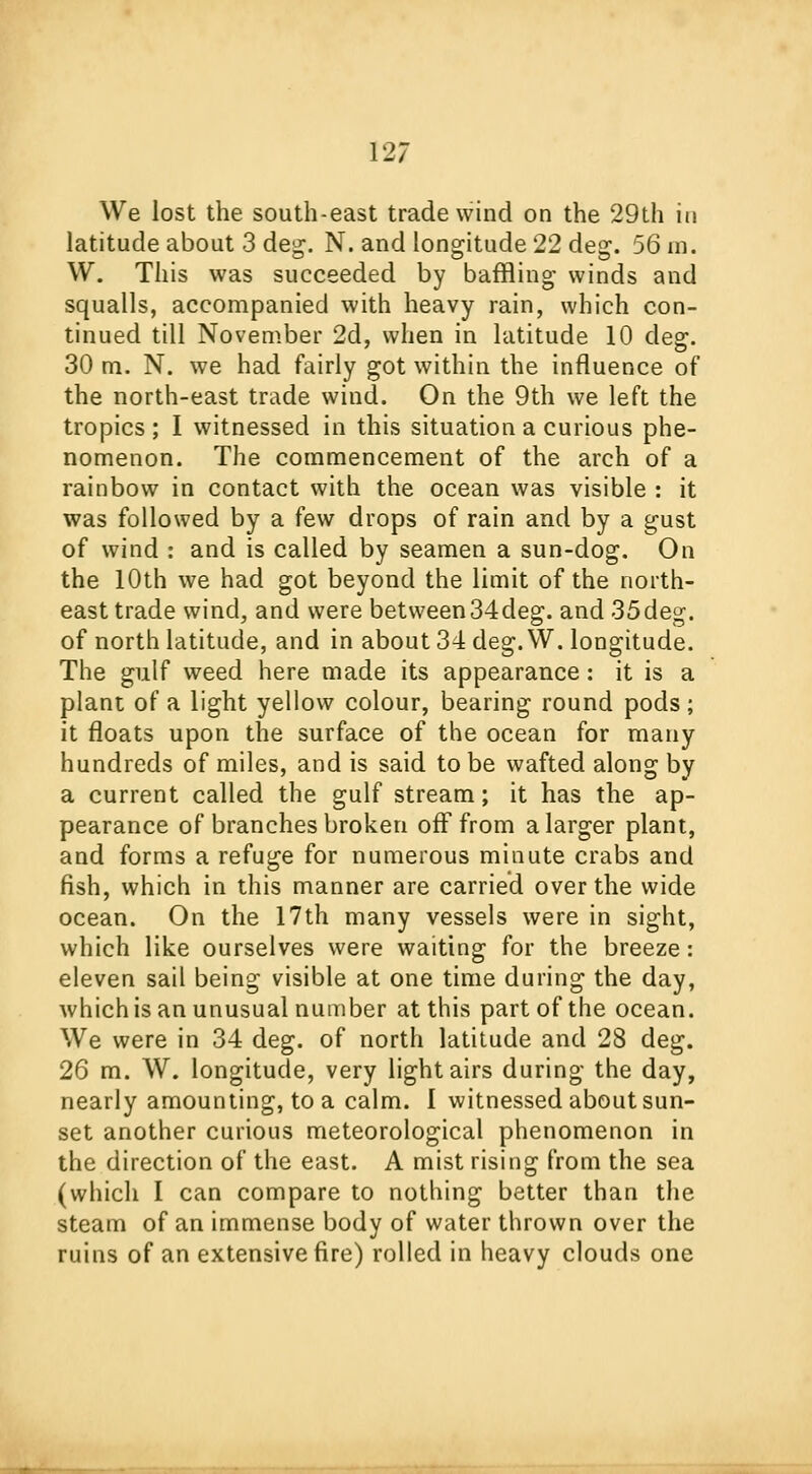 We lost the south-east trade wind on the 29th in latitude about 3 deg. N. and longitude 22 deg. 56 m. W. This was succeeded by baffling winds and squalls, accompanied with heavy rain, which con- tinued till November 2d, when in latitude 10 deg. 30 m. N. we had fairly got within the influence of the north-east trade wiud. On the 9th we left the tropics ; I witnessed in this situation a curious phe- nomenon. The commencement of the arch of a rainbow in contact with the ocean was visible : it was followed by a few drops of rain and by a gust of wind : and is called by seamen a sun-dog. On the 10th we had got beyond the limit of the north- east trade wind, and were between34deg. and 35deg. of north latitude, and in about 34 deg. VV. longitude. The gulf weed here made its appearance: it is a plant of a light yellow colour, bearing round pods; it floats upon the surface of the ocean for many hundreds of miles, and is said to be wafted along by a current called the gulf stream; it has the ap- pearance of branches broken off from a larger plant, and forms a refuge for numerous minute crabs and fish, which in this manner are carried over the wide ocean. On the 17th many vessels were in sight, which like ourselves were waiting for the breeze: eleven sail being visible at one time during the day, which is an unusual number at this part of the ocean. We were in 34 deg. of north latitude and 28 deg. 26 m. W. longitude, very light airs during the day, nearly amounting, to a calm. I witnessed about sun- set another curious meteorological phenomenon in the direction of the east. A mist rising from the sea (which I can compare to nothing better than the steam of an immense body of water thrown over the ruins of an extensive fire) rolled in heavy clouds one