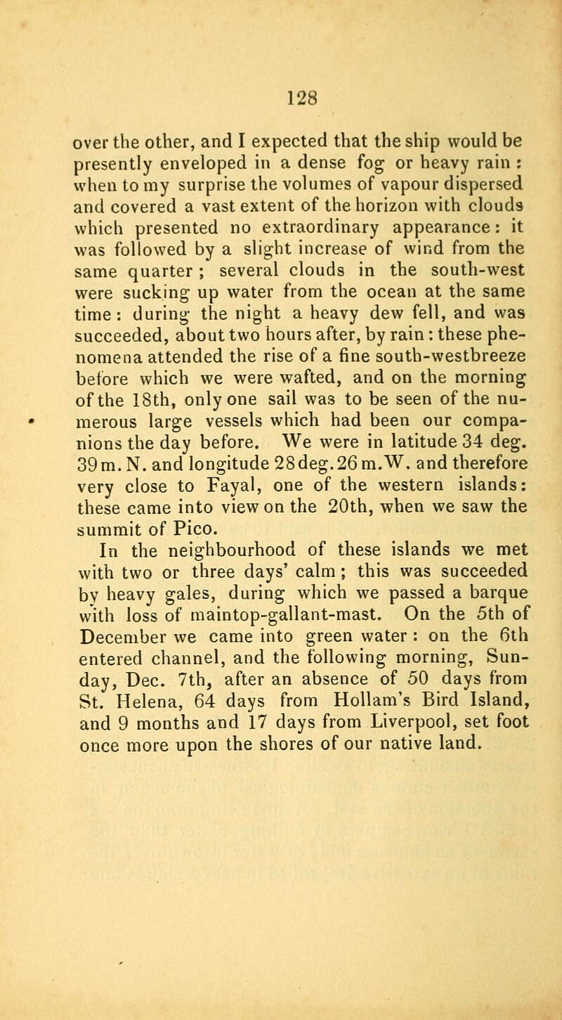 over the other, and I expected that the ship would be presently enveloped in a dense fog or heavy rain : when to my surprise the volumes of vapour dispersed and covered a vast extent of the horizon with clouds which presented no extraordinary appearance: it was followed by a slight increase of wind from the same quarter; several clouds in the south-west were sucking up water from the ocean at the same time: during the night a heavy dew fell, and was succeeded, about two hours after, by rain: these phe- nomena attended the rise of a fine south-westbreeze before which we were wafted, and on the morning of the 18th, only one sail was to be seen of the nu- merous large vessels which had been our compa- nions the day before. We were in latitude 34 deg. 39m. N. and longitude 28deg.26 m.W. and therefore very close to Fayal, one of the western islands: these came into view on the 20th, when we saw the summit of Pico. In the neighbourhood of these islands we met with two or three days' calm; this was succeeded bv heavy gales, during which we passed a barque with loss of maintop-gallant-mast. On the 5th of December we came into green water : on the 6th entered channel, and the following morning, Sun- day, Dec. 7th, after an absence of 50 days from St. Helena, 64 days from Hollam's Bird Island, and 9 months and 17 days from Liverpool, set foot once more upon the shores of our native land.