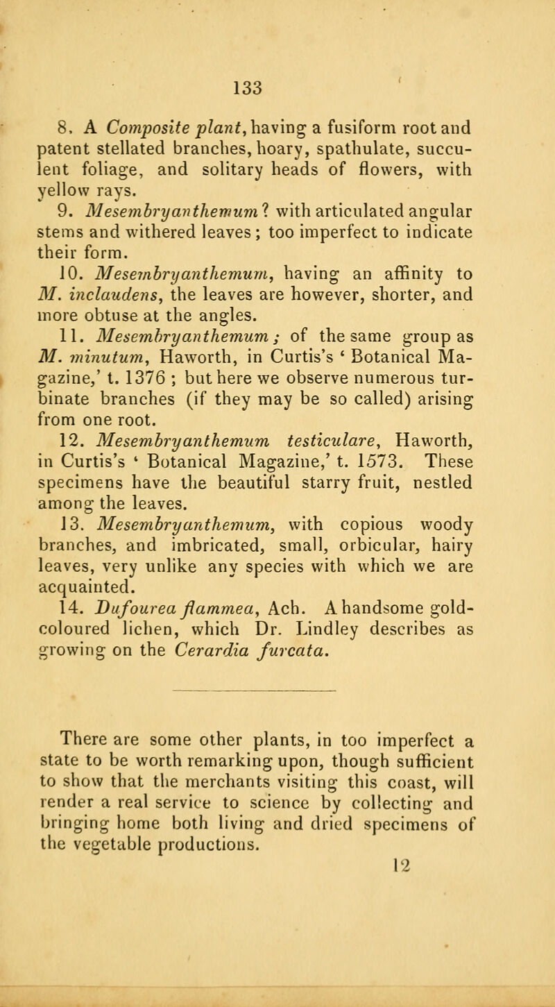 8. A Composite plant, having a fusiform root and patent stellated branches, hoary, spathulate, succu- lent foliage, and solitary heads of flowers, with yellow rays. 9. Mesembryanthemum ? with articulated angular stems and withered leaves ; too imperfect to indicate their form. 10. Mesembryanthemum, having an affinity to M. inclaudens, the leaves are however, shorter, and more obtuse at the angles. 11. Mesembryanthemum; of the same group as M. minutum, Haworth, in Curtis's ' Botanical Ma- gazine,' t. 1376 ; but here we observe numerous tur- binate branches (if they may be so called) arising from one root. 12. Mesembryanthemum testiculare, Haworth, in Curtis's ' Botanical Magazine,' t. 1573. These specimens have the beautiful starry fruit, nestled among the leaves. 13. Mesembryanthemum, with copious woody branches, and imbricated, small, orbicular, hairy leaves, very unlike any species with which we are acquainted. 14. Dufourea flammea, Ach. A handsome gold- coloured lichen, which Dr. Lindley describes as growing on the Cerardia furcata. There are some other plants, in too imperfect a state to be worth remarking upon, though sufficient to show that the merchants visiting this coast, will render a real service to science by collecting and bringing home both living and dried specimens of the vegetable productions. 12