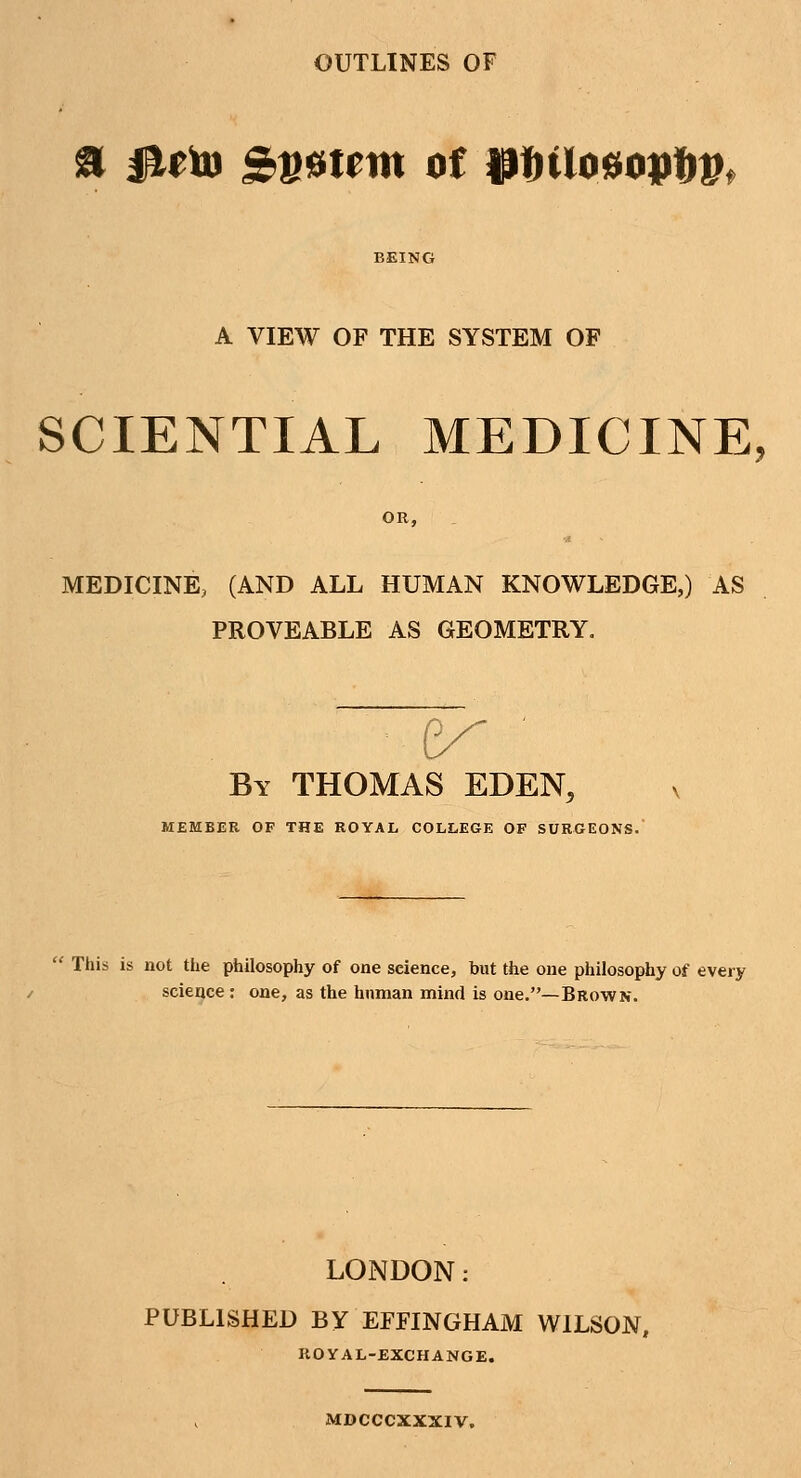 OUTLINES OF a fUto £»6timt of Wnlo$opt)Vt A VIEW OF THE SYSTEM OF SCIENTIAL MEDICINE, OR, MEDICINE, (AND ALL HUMAN KNOWLEDGE,) AS PROVEABLE AS GEOMETRY. By THOMAS EDEN, v MEMBER OF THE ROYAL COLLEGE OF SURGEONS. This is not the philosophy of one science, but the one philosophy of every science: one, as the human mind is one.—Brown. LONDON: PUBLISHED BY EFFINGHAM WILSON, ROYAL-EXCHANGE. MDCCCXXXIV.