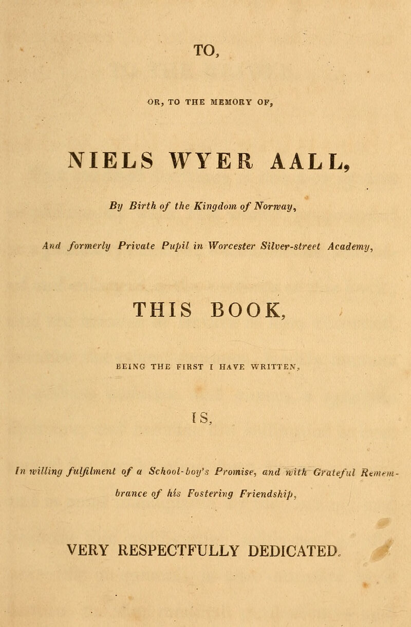 TO, OR, TO THE MEMORY OF, NIELS WYER AALL, By Birth of the Kingdom of Norway, And formerly Private Pupil in Worcester Silver-street Academy, THIS BOOK, BEING THE FIRST I HAVE WRITTEN, IS, In willing fulfilment of a School-boifs Promise, and with Grateful Remem- brance of his Fostering Friendship, VERY RESPECTFULLY DEDICATED,