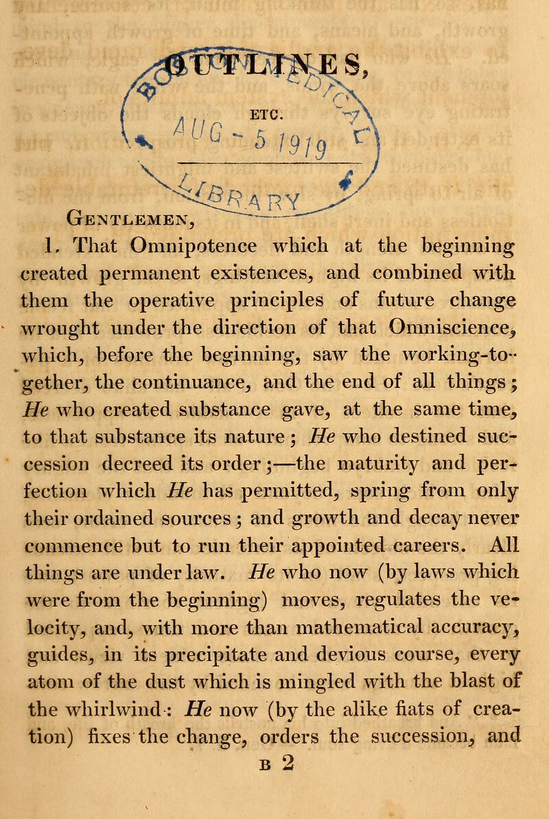 (jentlemen, 1. That Omnipotence which at the beginning created permanent existences, and combined with them the operative principles of future change wrought under the direction of that Omniscience, which, before the beginning, saw the working-to- gether, the continuance, and the end of all things; He who created substance gave, at the same time, to that substance its nature ; He who destined suc- cession decreed its order;—the maturity and per- fection which He has permitted, spring from only their ordained sources% and growth and decay never commence but to run their appointed careers. All things are under law. He who now (by laws which were from the beginning) moves, regulates the ve- locity, and, with more than mathematical accuracy, guides, in its precipitate and devious course, every atom of the dust which is mingled with the blast of the whirlwind : He now (by the alike fiats of crea- tion) fixes the change, orders the succession, and b 2