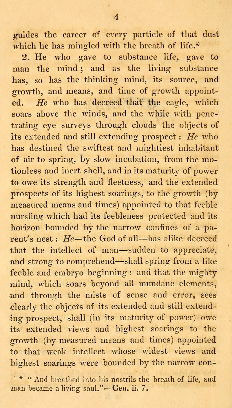 guides the career of every particle of that dust which he has mingled with the breath of life.* 2. He who gave to substance life, gave to man the mind; and as the living substance has, so has the thinking mind, its source, and growth, and means, and time of growth appoint- ed. He who has decreed that' the eagle, which soars above the winds, and the while with pene- trating eye surveys through clouds the objects of its extended and still extending prospect : He who has destined the swiftest and mightiest inhabitant of air to spring, by slow incubation, from the mo- tionless and inert shell, and in its maturity of power to owe its strength and fieetness, and the extended prospects of its highest soarings, to the growth (by measured means and times) appointed to that feeble nursling which had its feebleness protected and its horizon bounded by the narrow confines of a pa- rent's nest: He— the God of all—has alike decreed that the intellect of man—sudden to appreciate, and strong to comprehend—shall spring from a like feeble and embryo beginning : and that the mighty mind, which soars beyond all mundane elements, and through the mists of sense and error, sees clearly the objects of its extended and still extend- ing prospect, shall (in its maturity of power) owe its extended views and highest soarings to the growth (by measured means and times) appointed to that weak intellect whose widest views and highest soarings were bounded by the narrow con- *  And breathed into his nostrils the breath of life, and man became a living* soul.—Gen. h. 7.