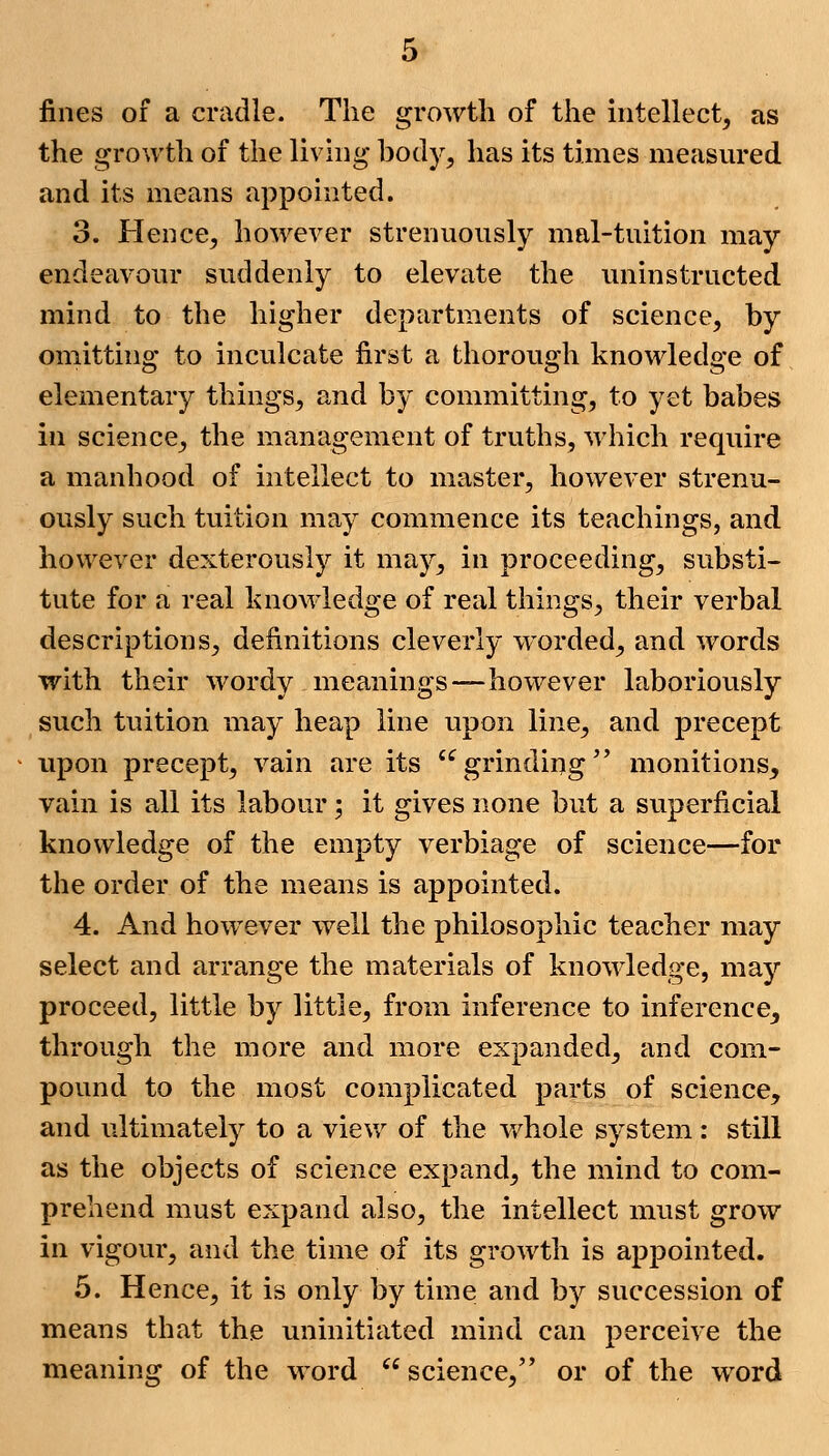 fines of a cradle. The growth of the intellect, as the growth of the living body, has its times measured and its means appointed. 3. Hence, however strenuously mal-tuition may endeavour suddenly to elevate the uninstructed mind to the higher departments of science, by omitting to inculcate first a thorough knowledge of elementary things, and by committing, to yet babes in science, the management of truths, which require a manhood of intellect to master, however strenu- ously such tuition may commence its teachings, and however dexterously it may, in proceeding, substi- tute for a real knowledge of real things, their verbal descriptions, definitions cleverly worded, and words with their wordy meanings—however laboriously such tuition may heap line upon line, and precept upon precept, vain are its grinding monitions, vain is all its labour; it gives none but a superficial knowledge of the empty verbiage of science—for the order of the means is appointed. 4. And however well the philosophic teacher may select and arrange the materials of knowledge, may proceed, little by little, from inference to inference, through the more and more expanded, and com- pound to the most complicated parts of science, and ultimately to a view of the whole system: still as the objects of science expand, the mind to com- prehend must expand also, the intellect must grow in vigour, and the time of its growth is appointed. 5. Hence, it is only by time and by succession of means that the uninitiated mind can perceive the meaning of the word  science, or of the word