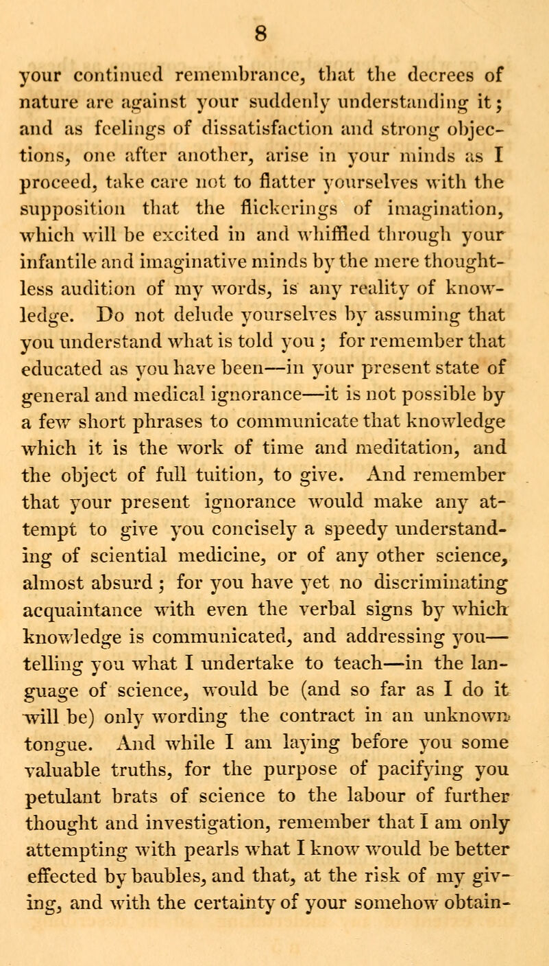 your continued remembrance, that the decrees of nature are against your suddenly understanding it; and as feelings of dissatisfaction and strong objec- tions, one after another, arise in your minds as I proceed, take care not to flatter yourselves with the supposition that the flickcrings of imagination, which will be excited in and whiffled through your infantile and imaginative minds by the mere thought- less audition of my words, is any reality of know- ledge. Do not delude yourselves by assuming that you understand what is told you ; for remember that educated as vou have been—in your present state of general and medical ignorance—it is not possible by a few short phrases to communicate that knowledge which it is the work of time and meditation, and the object of full tuition, to give. And remember that your present ignorance would make any at- tempt to give you concisely a speedy understand- ing of sciential medicine, or of any other science, almost absurd ; for you have yet no discriminating acquaintance with even the verbal signs by which knowledge is communicated, and addressing you— telling you what I undertake to teach—in the lan- guage of science, would be (and so far as I do it will be) only wording the contract in an unknown tongue. And while I am laying before you some valuable truths, for the purpose of pacifying you petulant brats of science to the labour of further thought and investigation, remember that I am only attempting with pearls what I know would be better effected by baubles, and that, at the risk of my giv- ing, and with the certainty of your somehow obtain-