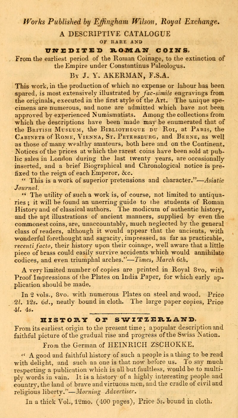 A DESCRIPTIVE CATALOGUE OF RARE AND UN-EDITED ROWAN COINS, From the earliest period of the Roman Coinage, to the extinction of the Empire under Constantinus Paleologus. By J. Y. AKERMAN, F.S.A. This work, in the production of which no expense or labour has been spared, is most extensively illustrated by facsimile engravings from the originals, executed in the first style of the Art. The unique spe- cimens are numerous, and none are admitted which have not been approved by experienced Numismatists. Among the collections from which the descriptions have been made may be enumerated that of the British Museum, the Bibliothlque du Roi, at Paris, the Cabinets of Rome, Vienna, St. Petersburg, and Berne, as well as those of many wealthy amateurs, both here and on the Continent. Notices of the prices at which the rarest coins have been sold at pub- lic sales in London during the last twenty years, are occasionally inserted, and a brief Biographical and Chronological notice is pre- fixed to the reign of each Emperor, &c.  This is a work of superior pretensions and character.—Asiatic Journal. n The utility of such a work is, of course, not limited to antiqua- ries ; it will be found an unerring guide to ihe students of Roman History and of classical authors. The modicum of authentic history, and the apt illustrations of ancient manners, supplied by even the commonest coins, are, unaccountably, much neglected by the general class of readers, although it would appear that the ancients, with wonderful forethought and sagacity, impressed, as far as practicable, recenti facto, their history upon their coinage, well aware that a little piece of brass could easily survive accidents which would annihilate codices, and even triumphal arches.—limes, March 6th. A very limited number of copies are printed in Royal 8vo, with Proof Impressions of the Plates on India Paper, for which early ap- plication should be made. In 2 vols., 8vo. with numerous Plates on steel and wood. Price 2L 12s. 6d., neatly bound in cloth. The large paper copies, Price 4/. 4s. BISTOET OF SWITIBRIAMD. From its earliest origin to the present time; a popular description and faithful picture of the gradual rise and progress of the Swiss Nation. From the German of HEINRICH ZSCHOKKE.  A good and faithful history of such a people is a thing to be read with delight, and such an one is that now before us. To say much respecting a publication which is all but faultless, would be to multi- ply words in vain. It is a history of a highly interesting people and country, the land of brave and virtuous men, and the cradle of civil and religious liberty.—Morning Advertiser. In a thick Vol., 12mo. (400 pages), Price 5s. bound in cloth.