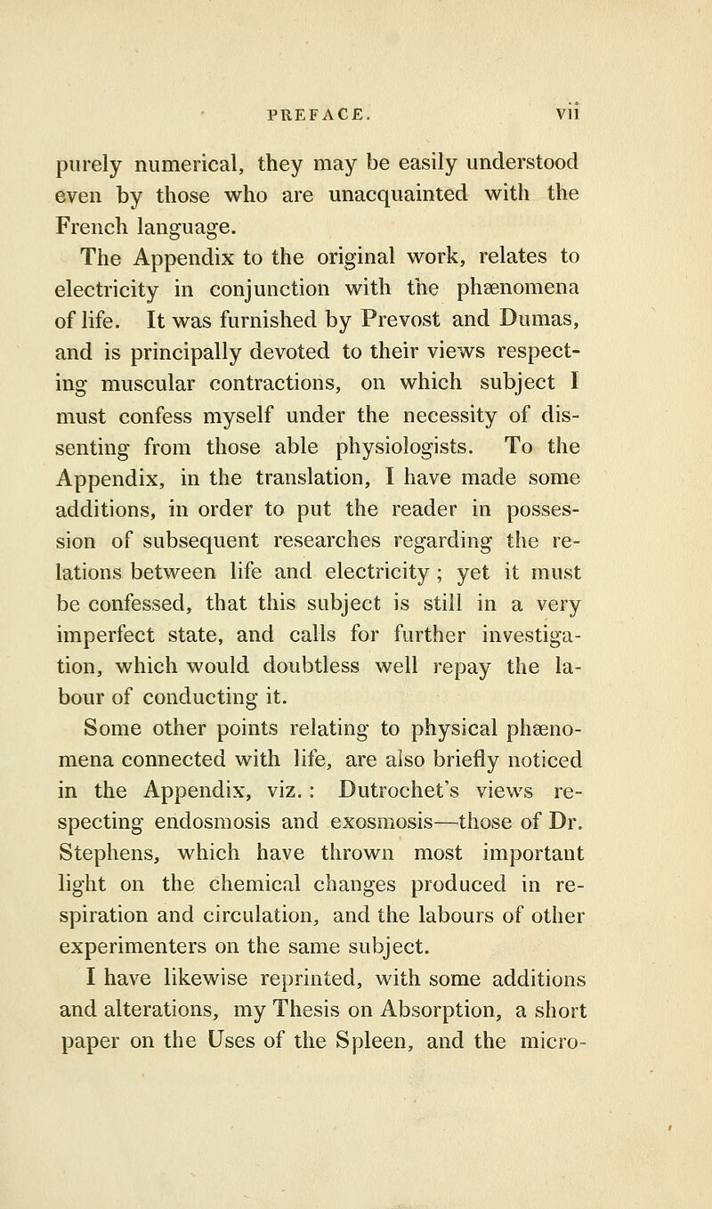 purely numerical, they may be easily understood even by those who are unacquainted with the French language. The Appendix to the original work, relates to electricity in conjunction with the phenomena of life. It was furnished by Prevost and Dumas, and is principally devoted to their views respect- ing muscular contractions, on which subject I must confess myself under the necessity of dis- senting from those able physiologists. To the Appendix, in the translation, I have made some additions, in order to put the reader in posses- sion of subsequent researches regarding the re- lations between life and electricity ; yet it must be confessed, that this subject is still in a very imperfect state, and calls for further investiga- tion, which would doubtless well repay the la- bour of conducting it. Some other points relating to physical pheno- mena connected with life, are also briefly noticed in the Appendix, viz. : Dutrochet's views re- specting endosmosis and exosmosis—those of Dr. Stephens, which have thrown most important light on the chemical changes produced in re- spiration and circulation, and the labours of other experimenters on the same subject. I have likewise reprinted, with some additions and alterations, my Thesis on Absorption, a short paper on the Uses of the Spleen, and the micro-