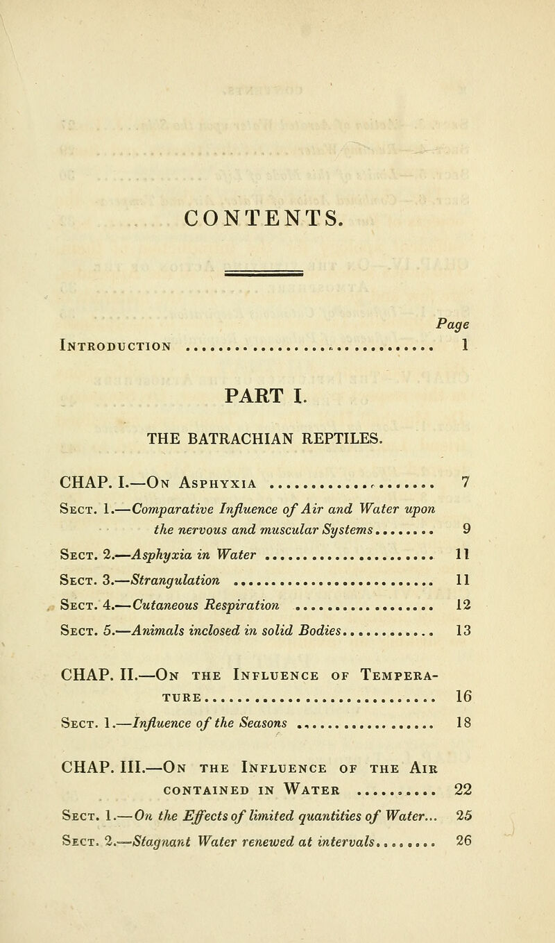 CONTENTS. Page Introduction 1 PART I. THE BATRACHIAN REPTILES. CHAP. I.—On Asphyxia 7 Sect. 1.—Comparative Influence of Air and Water upon the nervous and muscular Systems 9 Sect. 2.—Asphyxia in Water 11 Sect. 3.—Strangulation .. 11 Sect. 4.—Cutaneous Respiration 12 Sect. 5.-—Animals inclosed in solid Bodies 13 CHAP. II.—On the Influence of Tempera- ture 16 Sect. 1.—Influence of the Seasons ., 18 CHAP. III.—On the Influence of the Air CONTAINED IN WATER 22 Sect. 1.— On the Effects of limited quantities of Water... 25 Sect. 2.—Stagnant Water renewed at intervals,....... 26