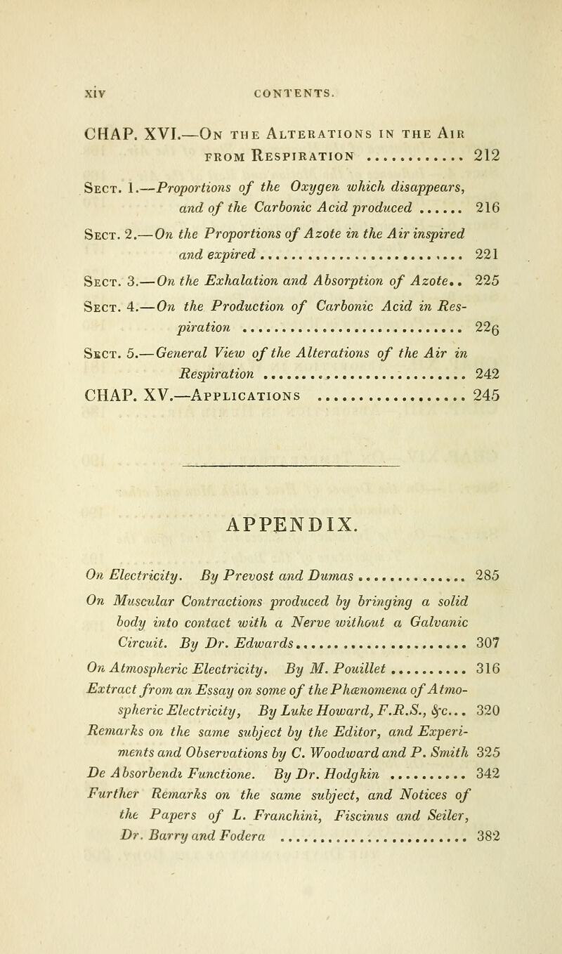 CHAP. XVI.—On the Alterations in the Air from Respiration 212 Sect. 1.—Proportions of the Oxygen which disappears, and of the Carbonic Acid produced 216 Sect. 2.—On the Proportions of Azote in the Air inspired and expired 221 Sect. 3.—On the Exhalation and Absorption of Azote,. 225 Sect. 4.—On the Production of Carbonic Acid in Res- piration 22q Sect. 5.— General View of the Alterations of the Air in Respiration 242 CHAP. XV.—Applications 245 APPENDIX. On Electricity. By Prevost and Dmnas 285 On Muscular Contractions produced by bringing a solid body into contact with a Nerve without a Galvanic Circuit. By Dr. Edwards 307 On Atmospheric Electricity. By M. Pouillet 316 Extract from an Essay on some of thePhcenomena of Atmo- spheric Electricity, By Luke Howard, F.R.S., Sfc... 320 Remarks on the same subject by the Editor, and Experi- ments and Observations by C. Woodward and P. Smith 325 Be A bsorbendi Functione. By Dr. Hodgkin 342 Further Remarks on the same subject, and Notices of the Papers of L. Franchini, Fiscinus and Sexier, Dr. Barry and Fodera 382