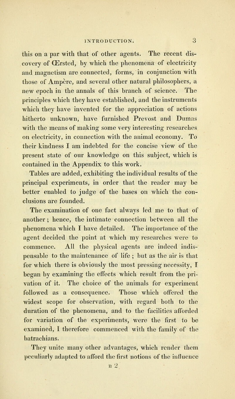 this on a par with that of other agents. The recent dis- covery of GErsted, by which the phenomena of electricity and magnetism are connected, forms, in conjunction with those of Ampere, and several other natural philosophers, a new epoch in the annals of this branch of science. The principles which they have established, and the instruments which they have invented for the appreciation of actions hitherto unknown, have furnished Prevost and Dumas with the means of making some very interesting researches on electricity, in connection with the animal economy. To their kindness I am indebted for the concise view of the present state of our knowledge on this subject, which is contained in the Appendix to this work. Tables are added, exhibiting the individual results of the principal experiments, in order that the reader may be better enabled to judge of the bases on which the con- clusions are founded. The examination of one fact always led me to that of another; hence, the intimate connection between all the phenomena which I have detailed. The importance of the agent decided the point at which my researches were to commence. All the physical agents are indeed indis- pensable to the maintenance of life ; but as the air is that for which there is obviously the most pressing necessity, I began by examining the effects which result from the pri- vation of it. The choice of the animals for experiment followed as a consequence. Those which offered the widest scope for observation, with regard both to the duration of the phenomena, and to the facilities afforded for variation of the experiments, were the first to be examined, I therefore commenced with the family of the batrachians. They unite many other advantages, which render them peculiarly adapted to afford the first notions of the influence b 2