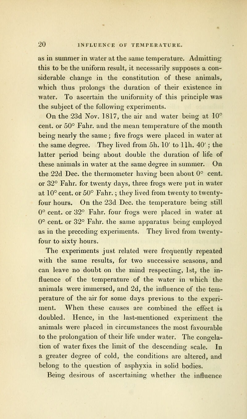 as in summer in water at the same temperature. Admitting this to be the uniform result, it necessarily supposes a con- siderable change in the constitution of these animals, which thus prolongs the duration of their existence in water. To ascertain the uniformity of this principle was the subject of the following experiments. On the 23d Nov. 1817, the air and water being at 10° cent, or 50° Fahr. and the mean temperature of the month being nearly the same; five frogs were placed in water at the same degree. They lived from 5h. 10' to llh. 40'; the latter period being about double the duration of life of these animals in water at the same degree in summer. On the 22d Dec. the thermometer having; been about 0° cent, or 32° Fahr. for twenty days, three frogs were put in water at 10° cent, or 50° Fahr.; they lived from twenty to twenty- four hours. On the 23d Dec. the temperature being still 0° cent, or 32° Fahr. four frogs were placed in water at 0° cent, or 32° Fahr. the same apparatus being employed as in the preceding experiments. They lived from twenty- four to sixty hours. The experiments just related were frequently repeated with the same results, for two successive seasons, and can leave no doubt on the mind respecting, 1st, the in- fluence of the temperature of the water in which the animals were immersed, and 2d, the influence of the tem- perature of the air for some days previous to the experi- ment. When these causes are combined the effect is doubled. Hence, in the last-mentioned experiment the animals were placed in circumstances the most favourable to the prolongation of their life under water. The congela- tion of water fixes the limit of the descending scale. In a greater degree of cold, the conditions are altered, and belong to the question of asphyxia in solid bodies. Being desirous of ascertaining whether the influence