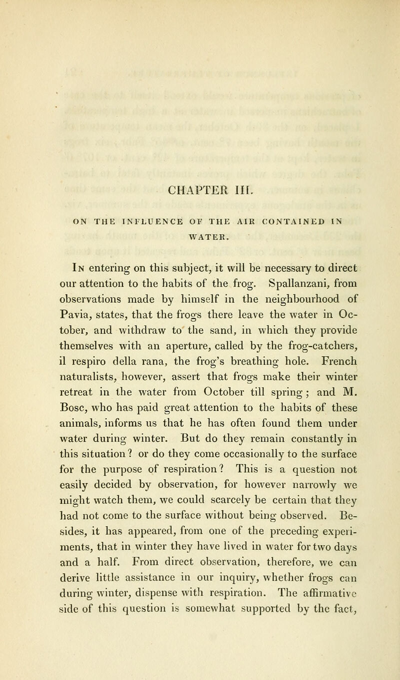 ON THE INFLUENCE OF THE AIR CONTAINED IN WATER. In entering on this subject, it will be necessary to direct our attention to the habits of the frog. Spallanzani, from observations made by himself in the neighbourhood of Pavia, states, that the frogs there leave the water in Oc- tober, and withdraw to the sand, in which they provide themselves with an aperture, called by the frog-catchers, il respiro della rana, the frog's breathing hole. French naturalists, however, assert that frogs make their winter retreat in the water from October till spring ; and M. Bosc, who has paid great attention to the habits of these animals, informs us that he has often found them under water during winter. But do they remain constantly in this situation? or do they come occasionally to the surface for the purpose of respiration? This is a question not easily decided by observation, for however narrowly we might watch them, we could scarcely be certain that they had not come to the surface without being observed. Be- sides, it has appeared, from one of the preceding experi- ments, that in winter they have lived in water for two days and a half. From direct observation, therefore, we can derive little assistance in our inquiry, whether frogs can during winter, dispense with respiration. The affirmative side of this question is somewhat supported by the fact,