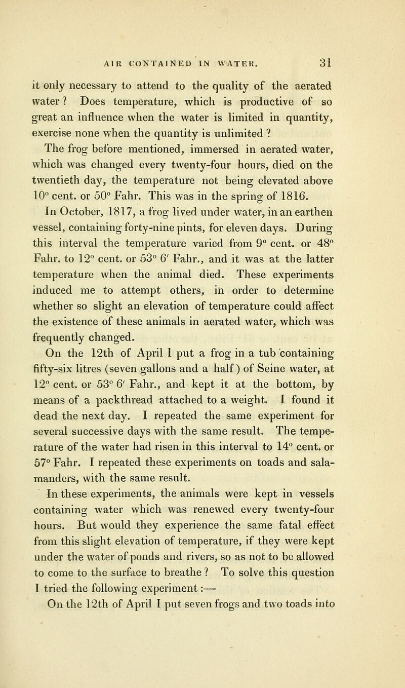 it only necessary to attend to the quality of the aerated water ? Does temperature, which is productive of so great an influence when the water is limited in quantity, exercise none when the quantity is unlimited ? The frog before mentioned, immersed in aerated water, which was changed every twenty-four hours, died on the twentieth day, the temperature not being elevated above 10° cent, or 50° Fahr. This was in the spring of 1816. In October, 1817, a frog lived under water, in an earthen vessel, containing forty-nine pints, for eleven days. During this interval the temperature varied from 9° cent, or 48° Fahr. to 12° cent, or 53° 6' Fahr., and it was at the latter temperature when the animal died. These experiments induced me to attempt others, in order to determine whether so slight an elevation of temperature could affect the existence of these animals in aerated water, which was frequently changed. On the 12th of April 1 put a frog in a tub containing fifty-six litres (seven gallons and a half) of Seine water, at 12° cent, or 53° 6' Fahr., and kept it at the bottom, by means of a packthread attached to a weight. I found it dead the next day. I repeated the same experiment for several successive days with the same result. The tempe- rature of the water had risen in this interval to 14° cent, or 57° Fahr. I repeated these experiments on toads and sala- manders, with the same result. In these experiments, the animals were kept in vessels containing water which was renewed every twenty-four hours. But would they experience the same fatal effect from this slight elevation of temperature, if they were kept under the water of ponds and rivers, so as not to be allowed to come to the surface to breathe ? To solve this question I tried the following experiment:— On the 12th of April I put seven frogs and two toads into