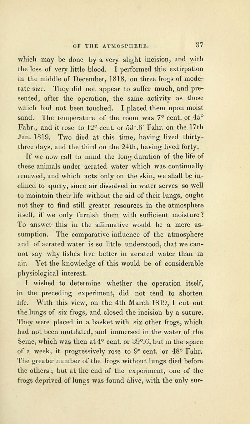 which may be done by a very slight incision, and with the loss of very little blood. I performed this extirpation in the middle of December, 1818, on three frogs of mode- rate size. They did not appear to suffer much, and pre- sented, after the operation, the same activity as those which had not been touched. I placed them upon moist sand. The temperature of the room was 7° cent, or 45° Fahr., and it rose to 12° cent, or 53°.6' Fahr. on the 17th Jan. 1819. Two died at this time, having lived thirty- three days, and the third on the 24th, having lived forty. If we now call to mind the long duration of the life of these animals under aerated water which was continually renewed, and which acts only on the skin, we shall be in- clined to query, since air dissolved in water serves so well to maintain their life without the aid of their lungs, ought not they to find still greater resources in the atmosphere itself, if we only furnish them with sufficient moisture? To answer this in the affirmative would be a mere as- sumption. The comparative influence of the atmosphere and of aerated water is so little understood, that we can- not say why fishes live better in aerated water than in air. Yet the knowledge of this would be of considerable physiological interest. I wished to determine whether the operation itself, in the preceding experiment, did not tend to shorten life. With this view, on the 4th March 1819, I cut out the lungs of six frogs, and closed the incision by a suture. They were placed in a basket with six other frogs, which had not been mutilated, and immersed in the water of the Seine, which was then at 4° cent, or 39°.G, but in the space of a week, it progressively rose to 9° cent, or 48° Fahr. The greater number of the frogs without lungs died before the others ; but at the end of the experiment, one of the frogs deprived of lungs was found alive, with the only sur-