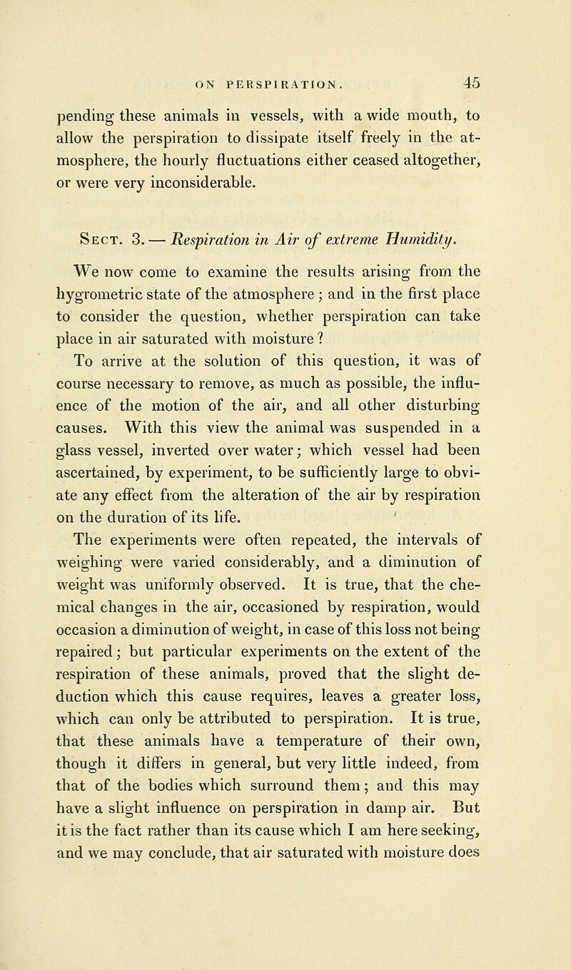 pending these animals in vessels, with a wide mouth, to allow the perspiration to dissipate itself freely in the at- mosphere, the hourly fluctuations either ceased altogether, or were very inconsiderable. Sect. 3. — Respiration in Air of extreme Humidity. We now come to examine the results arising from the hygrometric state of the atmosphere ; and in the first place to consider the question, whether perspiration can take place in air saturated with moisture ? To arrive at the solution of this question, it was of course necessary to remove, as much as possible, the influ- ence of the motion of the air, and all other disturbing causes. With this view the animal was suspended in a glass vessel, inverted over water; which vessel had been ascertained, by experiment, to be sufficiently large to obvi- ate any effect from the alteration of the air by respiration on the duration of its life. The experiments were often repeated, the intervals of weighing were varied considerably, and a diminution of weight was uniformly observed. It is true, that the che- mical changes in the air, occasioned by respiration, would occasion a diminution of weight, in case of this loss not being repaired; but particular experiments on the extent of the respiration of these animals, proved that the slight de- duction which this cause requires, leaves a greater loss, which can only be attributed to perspiration. It is true, that these animals have a temperature of their own, though it differs in general, but very little indeed, from that of the bodies which surround them; and this may have a slight influence on perspiration in damp air. But it is the fact rather than its cause which I am here seeking, and we may conclude, that air saturated with moisture does