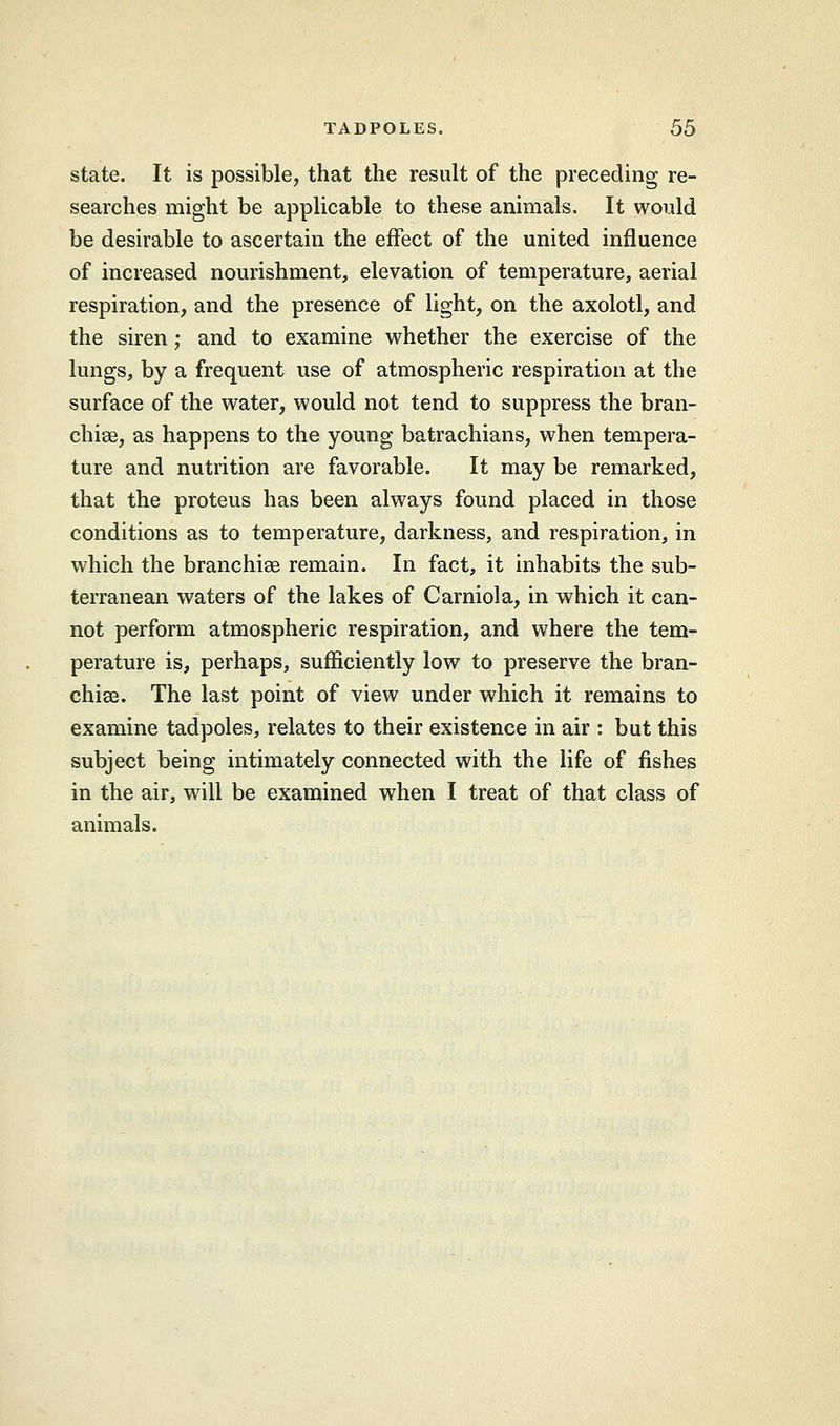 state. It is possible, that the result of the preceding re- searches might be applicable to these animals. It would be desirable to ascertain the effect of the united influence of increased nourishment, elevation of temperature, aerial respiration, and the presence of light, on the axolotl, and the siren ; and to examine whether the exercise of the lungs, by a frequent use of atmospheric respiration at the surface of the water, would not tend to suppress the bran- chiae, as happens to the young batrachians, when tempera- ture and nutrition are favorable. It may be remarked, that the proteus has been always found placed in those conditions as to temperature, darkness, and respiration, in which the branchiae remain. In fact, it inhabits the sub- terranean waters of the lakes of Carniola, in which it can- not perform atmospheric respiration, and where the tem- perature is, perhaps, sufficiently low to preserve the bran- chiae. The last point of view under which it remains to examine tadpoles, relates to their existence in air : but this subject being intimately connected with the life of fishes in the air, will be examined when I treat of that class of animals.