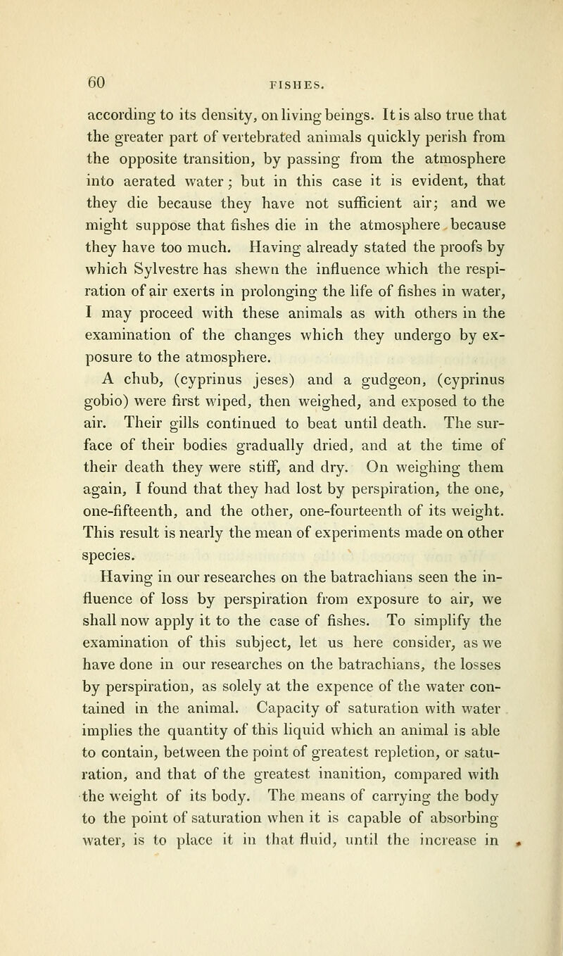 according to its density, on living beings. It is also true that the greater part of vertebrated animals quickly perish from the opposite transition, by passing from the atmosphere into aerated water; but in this case it is evident, that they die because they have not sufficient air; and we might suppose that fishes die in the atmosphere because they have too much. Having already stated the proofs by which Sylvestre has shewn the influence which the respi- ration of air exerts in prolonging the life of fishes in water, I may proceed with these animals as with others in the examination of the changes which they undergo by ex- posure to the atmosphere. A chub, (cyprinus jeses) and a gudgeon, (cyprinus gobio) were first wiped, then weighed, and exposed to the air. Their gills continued to beat until death. The sur- face of their bodies gradually dried, and at the time of their death they were stiff, and dry. On weighing them again, I found that they had lost by perspiration, the one, one-fifteenth, and the other, one-fourteenth of its weight. This result is nearly the mean of experiments made on other species. Having in our researches on the batrachians seen the in- fluence of loss by perspiration from exposure to air, we shall now apply it to the case of fishes. To simplify the examination of this subject, let us here consider, as we have done in our researches on the batrachians, the losses by perspiration, as solely at the expence of the water con- tained in the animal. Capacity of saturation with water implies the quantity of this liquid which an animal is able to contain, between the point of greatest repletion, or satu- ration, and that of the greatest inanition, compared with the weight of its body. The means of carrying the body to the point of saturation when it is capable of absorbing- water, is to place it in that fluid, until the increase in