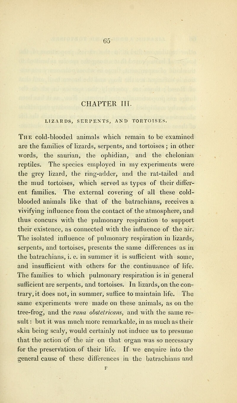 CHAPTER III. LIZARDS, SERPENTS, AND TORTOISES. The cold-blooded animals which remain to be examined are the families of lizards, serpents, and tortoises ; in other words, the saurian, the ophidian, and the chelonian reptiles. The species employed in my experiments were the grey lizard, the ring-adder, and the rat-tailed and the mud tortoises, which served as types of their differ- ent families. The external covering of all these cold- blooded animals like that of the batrachians, receives a vivifying influence from the contact of the atmosphere, and thus concurs with the pulmonary respiration to support their existence, as connected with the influence of the air. The isolated influence of pulmonary respiration in lizards, serpents, and tortoises, presents the same differences as in the batrachians, i. e. in summer it is sufficient with some, and insufficient with others for the continuance of life. The families to which pulmonary respiration is in general sufficient are serpents, and tortoises. In lizards, on the con- trary, it does not, in summer, suffice to maintain life, The same experiments were made on these animals, as on the tree-frog, and the rana obstetricans, and with the same re- sult : but it was much more remarkable, in as much as their skin being scaly, would certainly not induce us to presume that the action of the air on that organ was so necessary for the preservation of their life. If we enquire into the general cause of these differences in the batrachians and